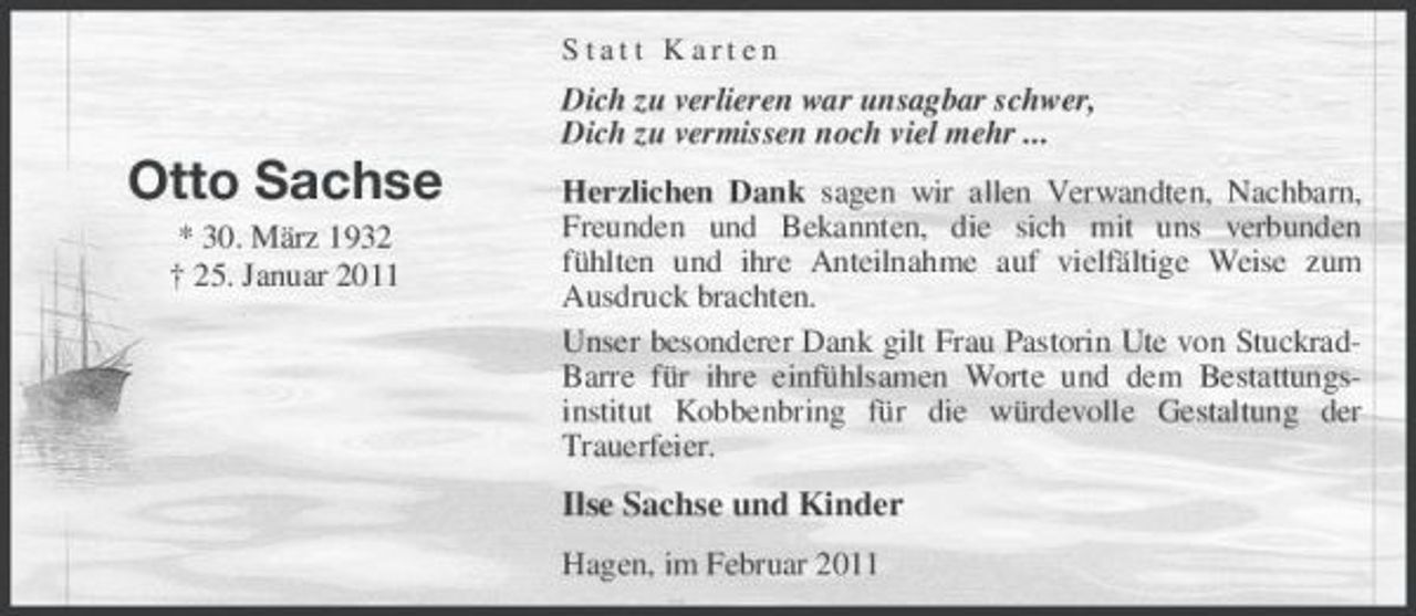 <p>Statt Karten</p><p>Dich zu verlieren war unsagbar schwer, Dich zu vermissen noch viel mehr ...</p><p>Otto Sachse<br />* 30. März 1932 † 25. Januar 2011</p><p>Herzlichen Dank sagen wir allen Verwandten, Nachbarn, Freunden und Bekannten, die sich mit uns verbunden fühlten und ihre Anteilnahme auf vielfältige Weise zum Ausdruck brachten. Unser besonderer Dank gilt Frau Pastorin Ute von StuckradBarre für ihre einfühlsamen Worte und dem Bestattungsinstitut Kobbenbring für die würdevolle Gestaltung der Trauerfeier.</p><p>Ilse Sachse und Kinder<br />Hagen, im Februar 2011</p>
