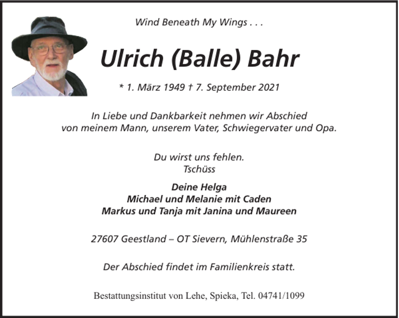 <p>Wind Beneath My Wings . . .</p><p>Ulrich (Balle) Bahr<br />* 1. März 1949 † 7. September 2021<br />In Liebe und Dankbarkeit nehmen wir Abschied<br />von meinem Mann, unserem Vater, Schwiegervater und Opa.<br />Du wirst uns fehlen.<br />Tschüss<br />Deine Helga<br />Michael und Melanie mit Caden<br />Markus und Tanja mit Janina und Maureen<br />27607 Geestland – OT Sievern, Mühlenstraße 35<br />Der Abschied findet im Familienkreis statt.<br />Bestattungsinstitut von Lehe, Spieka, Tel. 04741/1099</p>