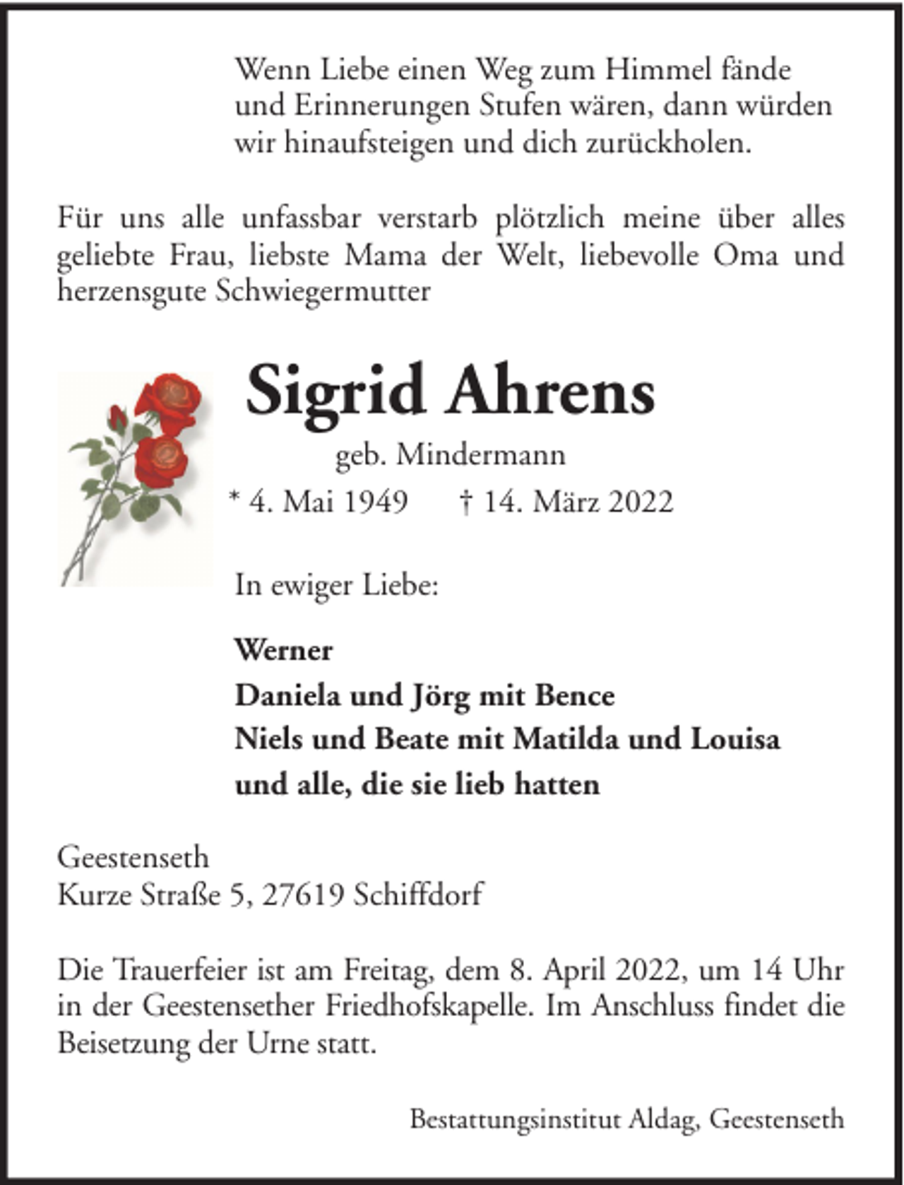 <p>Wenn Liebe einen Weg zum Himmel fände<br />und Erinnerungen Stufen wären, dann würden<br />wir hinaufsteigen und dich zurückholen.<br />Für uns alle unfassbar verstarb plötzlich meine über alles<br />geliebte Frau, liebste Mama der Welt, liebevolle Oma und<br />herzensgute Schwiegermutter</p><p>Sigrid Ahrens<br />geb. Mindermann<br />* 4. Mai 1949 † 14. März 2022<br />In ewiger Liebe:<br />Werner<br />Daniela und Jörg mit Bence<br />Niels und Beate mit Matilda und Louisa<br />und alle, die sie lieb hatten<br />Geestenseth<br />Kurze Straße 5, 27619 Schiffdorf<br />Die Trauerfeier ist am Freitag, dem 8. April 2022, um 14 Uhr<br />in der Geestensether Friedhofskapelle. Im Anschluss findet die<br />Beisetzung der Urne statt.<br />Bestattungsinstitut Aldag, Geestenseth</p>