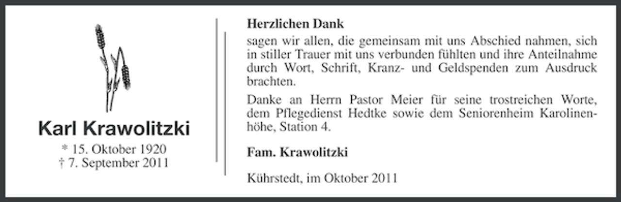 <p>Karl Krawolitzki<br />* 15. Oktober 1920<br />† 7. September 2011</p><p>Herzlichen Dank<br />sagen wir allen, die gemeinsam mit uns Abschied nahmen, sich<br />in stiller Trauer mit uns verbunden fühlten und ihre Anteilnahme<br />durch Wort, Schrift, Kranz- und Geldspenden zum Ausdruck<br />brachten.<br />Danke an Herrn Pastor Meier für seine trostreichen Worte,<br />dem Pflegedienst Hedtke sowie dem Seniorenheim Karolinenhöhe, Station 4.<br />Fam. Krawolitzki<br />Kührstedt, im Oktober 2011</p>