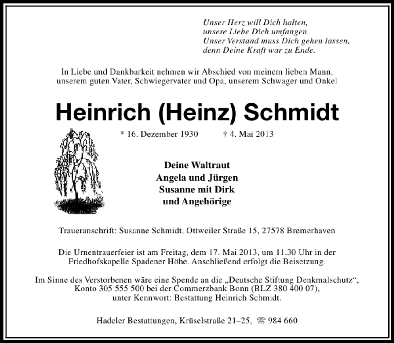 <p>Unser Herz will Dich halten,<br />unsere Liebe Dich umfangen.<br />Unser Verstand muss Dich gehen lassen,<br />denn Deine Kraft war zu Ende.<br />In Liebe und Dankbarkeit nehmen wir Abschied von meinem lieben Mann,<br />unserem guten Vater, Schwiegervater und Opa, unserem Schwager und Onkel</p><p>Heinrich (Heinz) Schmidt<br />* 16. Dezember 1930</p><p>† 4. Mai 2013</p><p>Deine Waltraut<br />Angela und Jürgen<br />Susanne mit Dirk<br />und Angehörige<br />Traueranschrift: Susanne Schmidt, Ottweiler Straße 15, 27578 Bremerhaven<br />Die Urnentrauerfeier ist am Freitag, dem 17. Mai 2013, um 11.30 Uhr in der<br />Friedhofskapelle Spadener Höhe. Anschließend erfolgt die Beisetzung.<br />Im Sinne des Verstorbenen wäre eine Spende an die „Deutsche Stiftung Denkmalschutz“,<br />Konto 30500 bei der Commerzbank Bonn (BLZ 380 407),<br />unter Kennwort: Bestattung Heinrich Schmidt.<br />Hadeler Bestattungen, Krüselstraße 21–25, s 984 660</p>