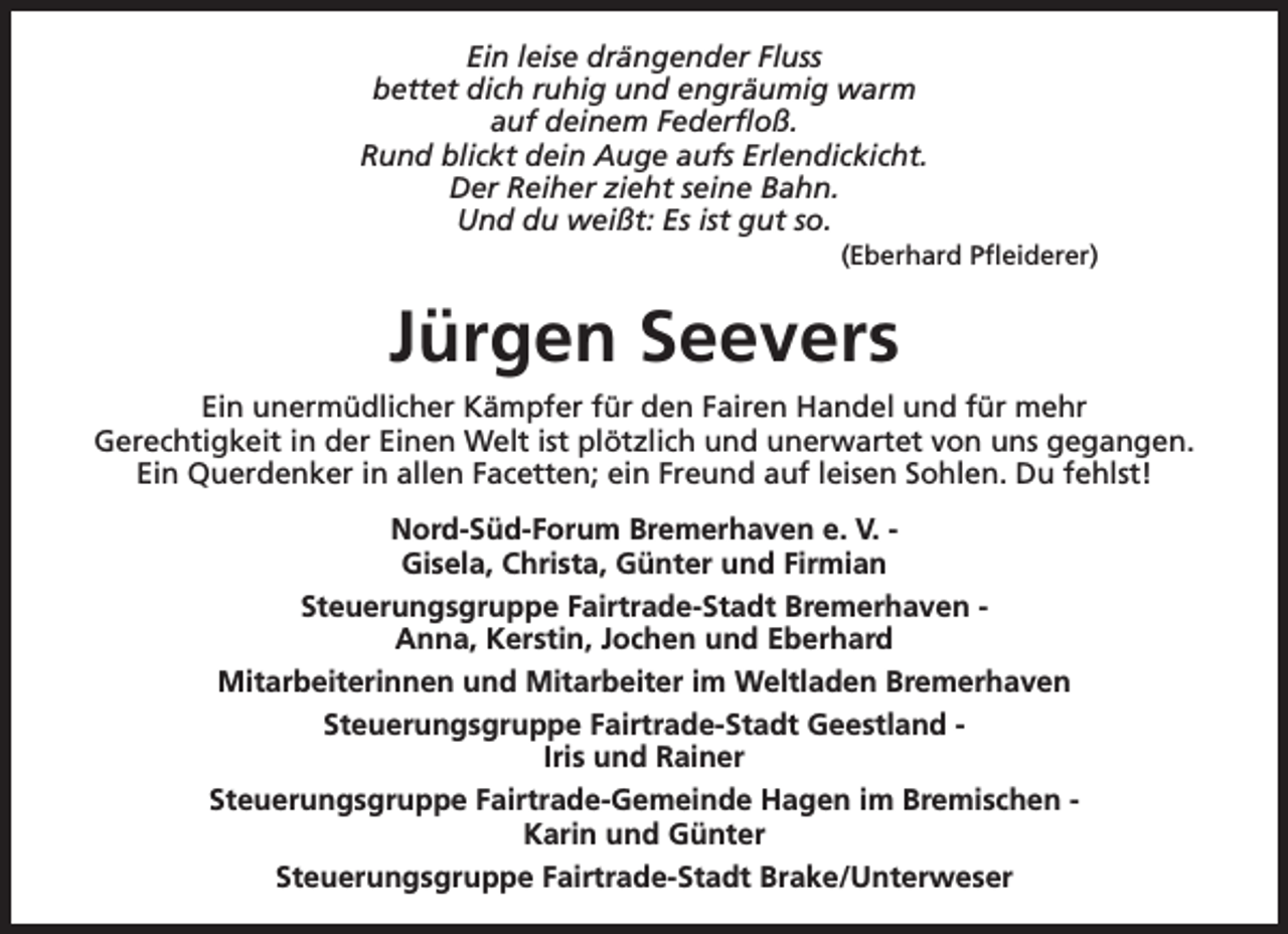<p>Ein leise drängender Fluss<br />bettet dich ruhig und engräumig warm<br />auf deinem Federfloß.<br />Rund blickt dein Auge aufs Erlendickicht.<br />Der Reiher zieht seine Bahn.<br />Und du weißt: Es ist gut so.</p><p>(Eberhard Pfleiderer)</p><p>Jürgen Seevers<br />Ein unermüdlicher Kämpfer für den Fairen Handel und für mehr<br />Gerechtigkeit in der Einen Welt ist plötzlich und unerwartet von uns gegangen.<br />Ein Querdenker in allen Facetten; ein Freund auf leisen Sohlen. Du fehlst!<br />Nord-Süd-Forum Bremerhaven e. V. Gisela, Christa, Günter und Firmian<br />Steuerungsgruppe Fairtrade-Stadt Bremerhaven Anna, Kerstin, Jochen und Eberhard<br />Mitarbeiterinnen und Mitarbeiter im Weltladen Bremerhaven<br />Steuerungsgruppe Fairtrade-Stadt Geestland Iris und Rainer<br />Steuerungsgruppe Fairtrade-Gemeinde Hagen im Bremischen Karin und Günter<br />Steuerungsgruppe Fairtrade-Stadt Brake/Unterweser</p>