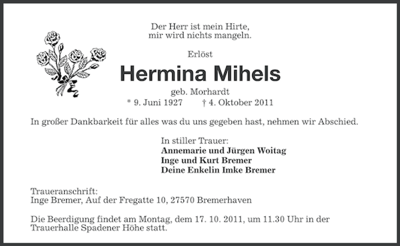 <p>Der Herr ist mein Hirte,<br />mir wird nichts mangeln.<br />Erlöst</p><p>Hermina Mihels<br />geb. Morhardt<br />* 9. Juni 1927<br />† 4. Oktober 2011<br />In großer Dankbarkeit für alles was du uns gegeben hast, nehmen wir Abschied.<br />In stiller Trauer:<br />Annemarie und Jürgen Woitag<br />Inge und Kurt Bremer<br />Deine Enkelin Imke Bremer<br />Traueranschrift:<br />Inge Bremer, Auf der Fregatte 10, 27570 Bremerhaven<br />Die Beerdigung findet am Montag, dem 17. 10. 2011, um 11.30 Uhr in der<br />Trauerhalle Spadener Höhe statt.</p>
