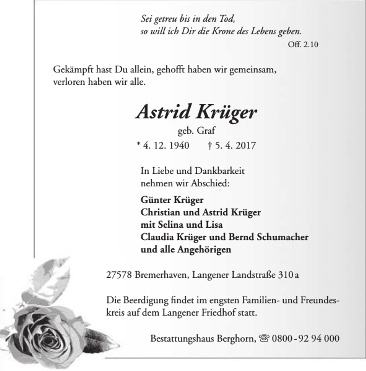 <p>Sei getreu bis in den Tod,<br />so will ich Dir die Krone des Lebens geben.<br />Off. 2.10</p><p>Gekämpft hast Du allein, gehofft haben wir gemeinsam,<br />verloren haben wir alle.</p><p>Astrid Krüger<br />geb. Graf<br />* 4. 12. 1940<br />† 5. 4. 2017<br />In Liebe und Dankbarkeit<br />nehmen wir Abschied:<br />Günter Krüger<br />Christian und Astrid Krüger<br />mit Selina und Lisa<br />Claudia Krüger und Bernd Schumacher<br />und alle Angehörigen<br />27578 Bremerhaven, Langener Landstraße 310 a<br />Die Beerdigung findet im engsten Familien- und Freundeskreis auf dem Langener Friedhof statt.<br />Bestattungshaus Berghorn,  0800 - 92 94 000</p>