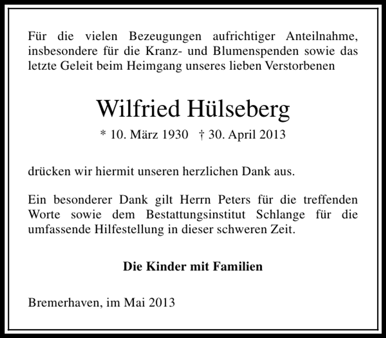 <p>Für die vielen Bezeugungen aufrichtiger Anteilnahme,<br />insbesondere für die Kranz- und Blumenspenden sowie das<br />letzte Geleit beim Heimgang unseres lieben Verstorbenen</p><p>Wilfried Hülseberg<br />* 10. März 1930 † 30. April 2013<br />drücken wir hiermit unseren herzlichen Dank aus.<br />Ein besonderer Dank gilt Herrn Peters für die treffenden<br />Worte sowie dem Bestattungsinstitut Schlange für die<br />umfassende Hilfestellung in dieser schweren Zeit.<br />Die Kinder mit Familien<br />Bremerhaven, im Mai 2013</p>