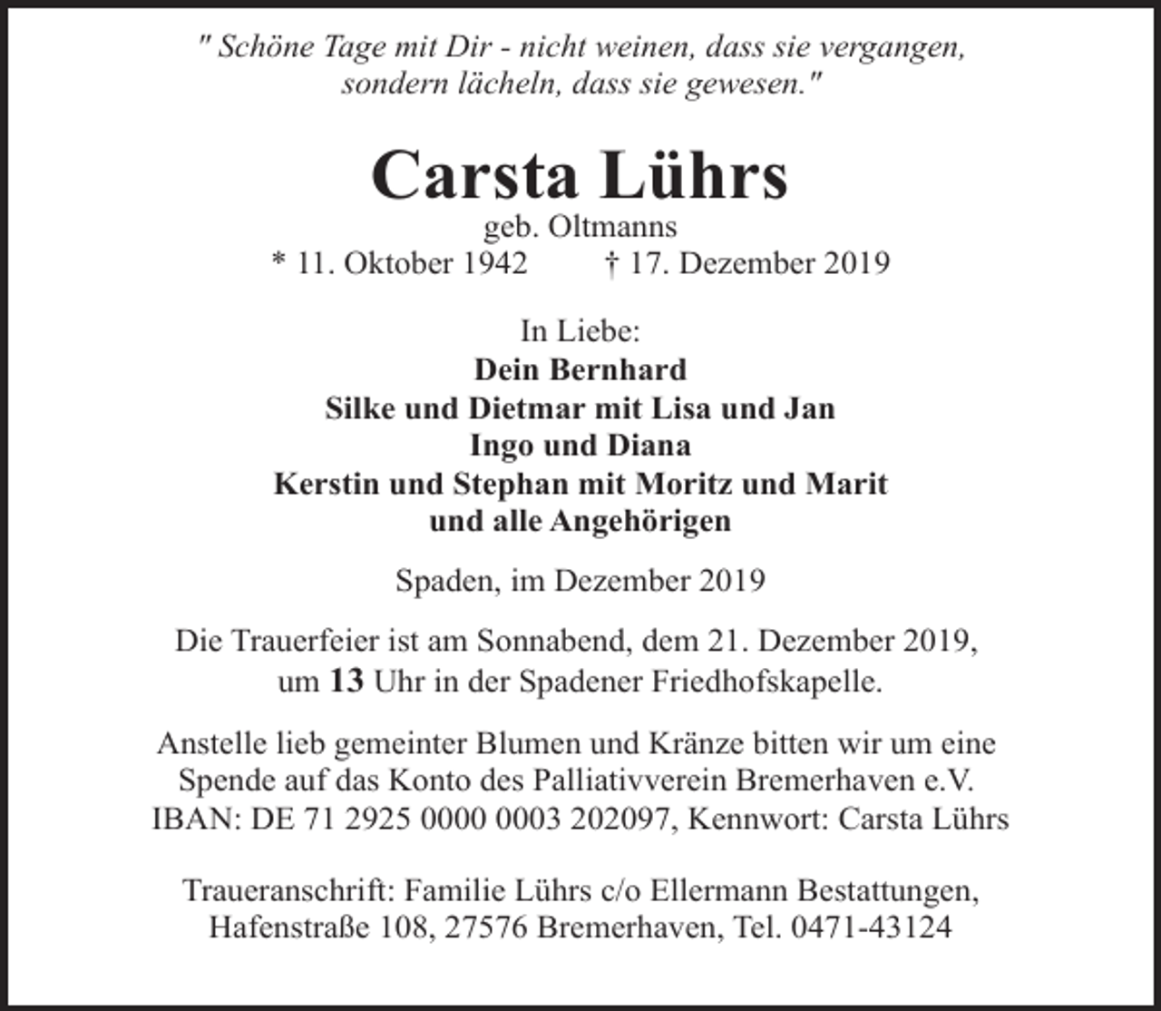 <p>" Schöne Tage mit Dir - nicht weinen, dass sie vergangen,<br />sondern lächeln, dass sie gewesen."</p><p>Carsta Lührs</p><p>geb. Oltmanns<br />* 11. Oktober 1942<br />† 17. Dezember 2019<br />In Liebe:<br />Dein Bernhard<br />Silke und Dietmar mit Lisa und Jan<br />Ingo und Diana<br />Kerstin und Stephan mit Moritz und Marit<br />und alle Angehörigen<br />Spaden, im Dezember 2019<br />Die Trauerfeier ist am Sonnabend, dem 21. Dezember 2019,<br />um 13 Uhr in der Spadener Friedhofskapelle.<br />Anstelle lieb gemeinter Blumen und Kränze bitten wir um eine<br />Spende auf das Konto des Palliativverein Bremerhaven e.V.<br />IBAN: DE 71 2925 03 202097, Kennwort: Carsta Lührs<br />Traueranschrift: Familie Lührs c/o Ellermann Bestattungen,<br />Hafenstraße 108, 27576 Bremerhaven, Tel. 0471-43124</p>