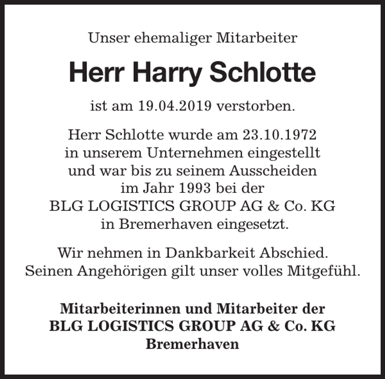 <p>Unser ehemaliger Mitarbeiter</p><p>Herr Harry<br />ry Schlotte<br />ist am 19.04.2019 verstorben.<br />Herr Schlotte wurde am 23.10.1972<br />in unserem Unternehmen eingestellt<br />und war bis zu seinem Ausscheiden<br />im Jahr 1993 bei der<br />BLG LOGISTICS GROUP AG &amp; Co. KG<br />in Bremerhaven eingesetzt.<br />Wir nehmen in Dankbarkeit Abschied.<br />Seinen Angehörigen gilt unser volles Mitgefühl.<br />Mitarbeiterinnen und Mitarbeiter der<br />BLG LOGISTICS GROUP AG &amp; Co. KG<br />Bremerhaven</p>