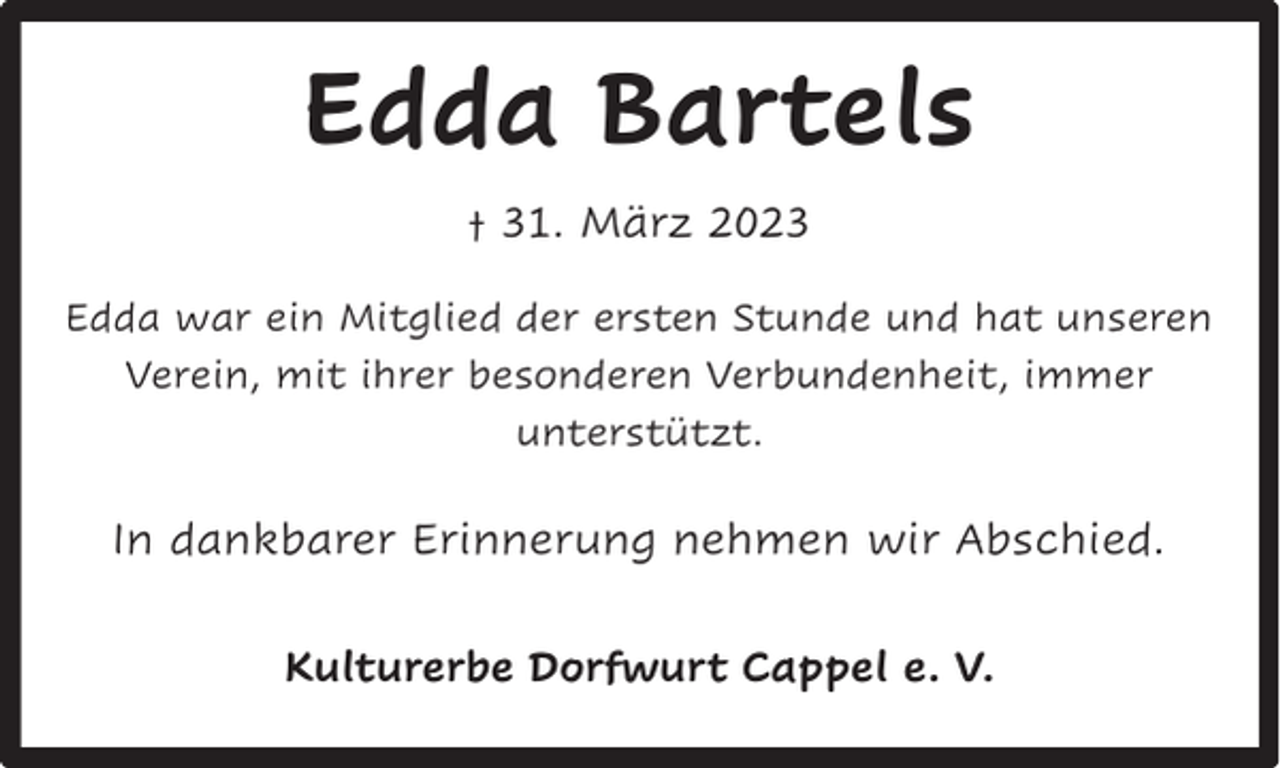 <p>Edda Bartels<br />† 31. März 2023<br />Edda war ein Mitglied der ersten Stunde und hat unseren<br />Verein, mit ihrer besonderen Verbundenheit, immer<br />unterstützt.</p><p>In dankbarer Erinnerung nehmen wir Abschied.<br />Kulturerbe Dorfwurt Cappel e. V.</p>
