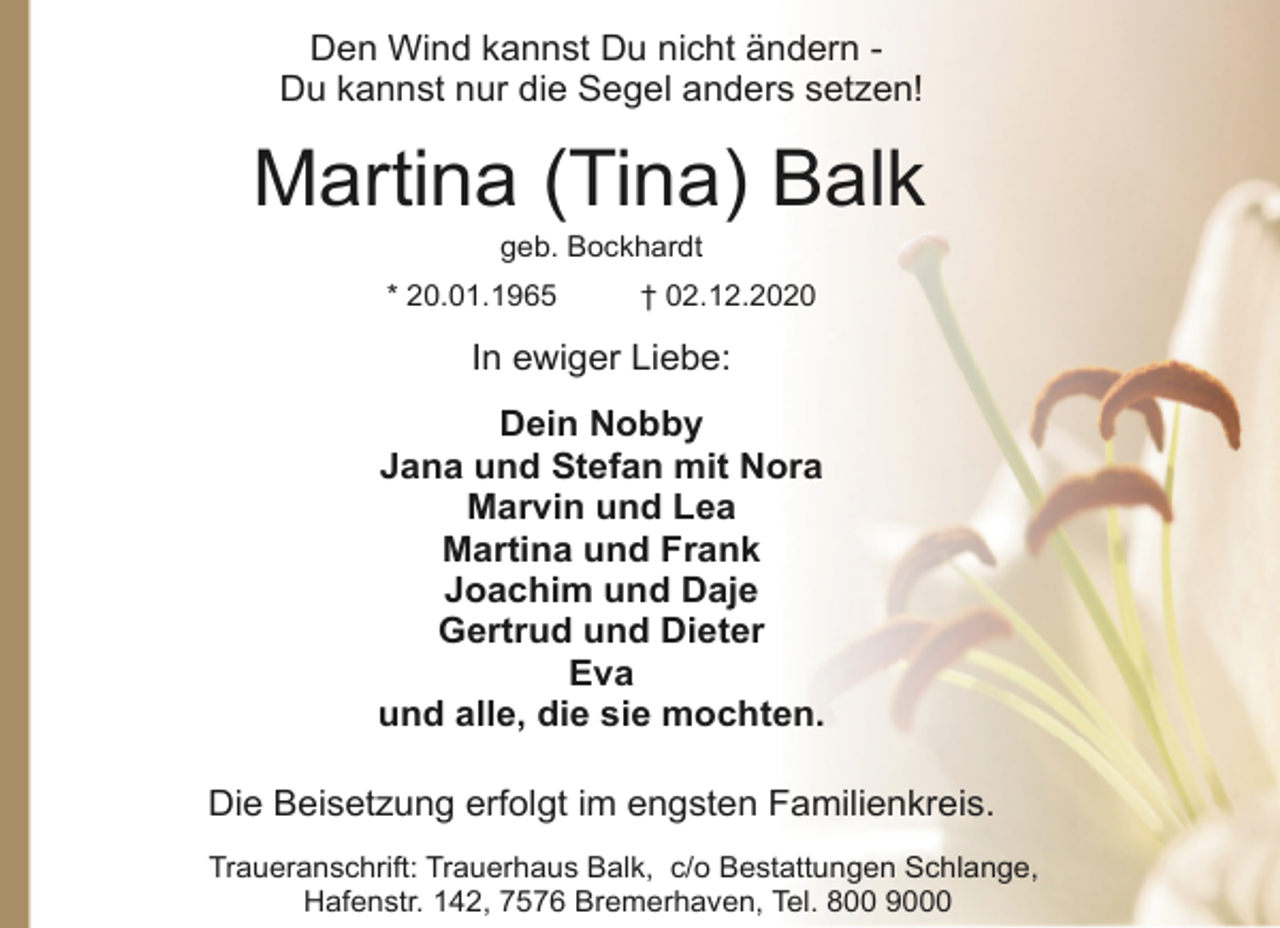 <p>Den Wind kannst Du nicht ändern Du kannst nur die Segel anders setzen!</p><p>Martina (Tina) Balk<br />geb. Bockhardt</p><p>* 20.01.1965</p><p>† 02.12.2020</p><p>In ewiger Liebe:<br />Dein Nobby<br />Jana und Stefan mit Nora<br />Marvin und Lea<br />Martina und Frank<br />Joachim und Daje<br />Gertrud und Dieter<br />Eva<br />und alle, die sie mochten.<br />Die Beisetzung erfolgt im engsten Familienkreis.<br />Traueranschrift: Trauerhaus Balk, c/o Bestattungen Schlange,<br />Hafenstr. 142, 7576 Bremerhaven, Tel. 800 9000</p>