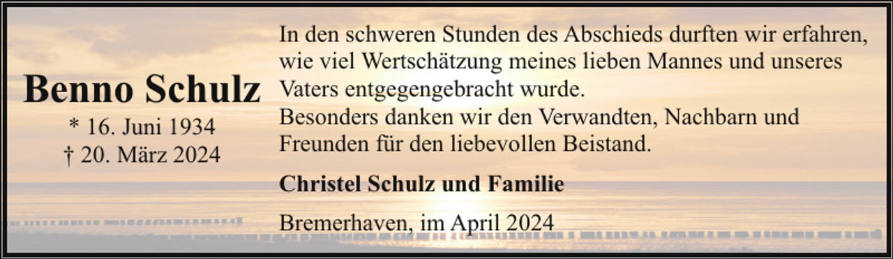 <p>Benno Schulz<br />* 16. Juni 1934<br />† 20. März 2024</p><p>In den schweren Stunden des Abschieds durften wir erfahren,<br />wie viel Wertschätzung meines lieben Mannes und unseres<br />Vaters entgegengebracht wurde.<br />Besonders danken wir den Verwandten, Nachbarn und<br />Freunden für den liebevollen Beistand.<br />Christel Schulz und Familie<br />Bremerhaven, im April 2024</p>