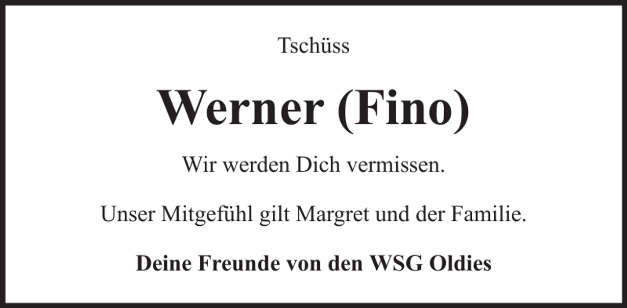 <p>Tschüss</p><p>Werner (Fino)<br />Wir werden Dich vermissen.<br />Unser Mitgefühl gilt Margret und der Familie.<br />Deine Freunde von den WSG Oldies</p>
