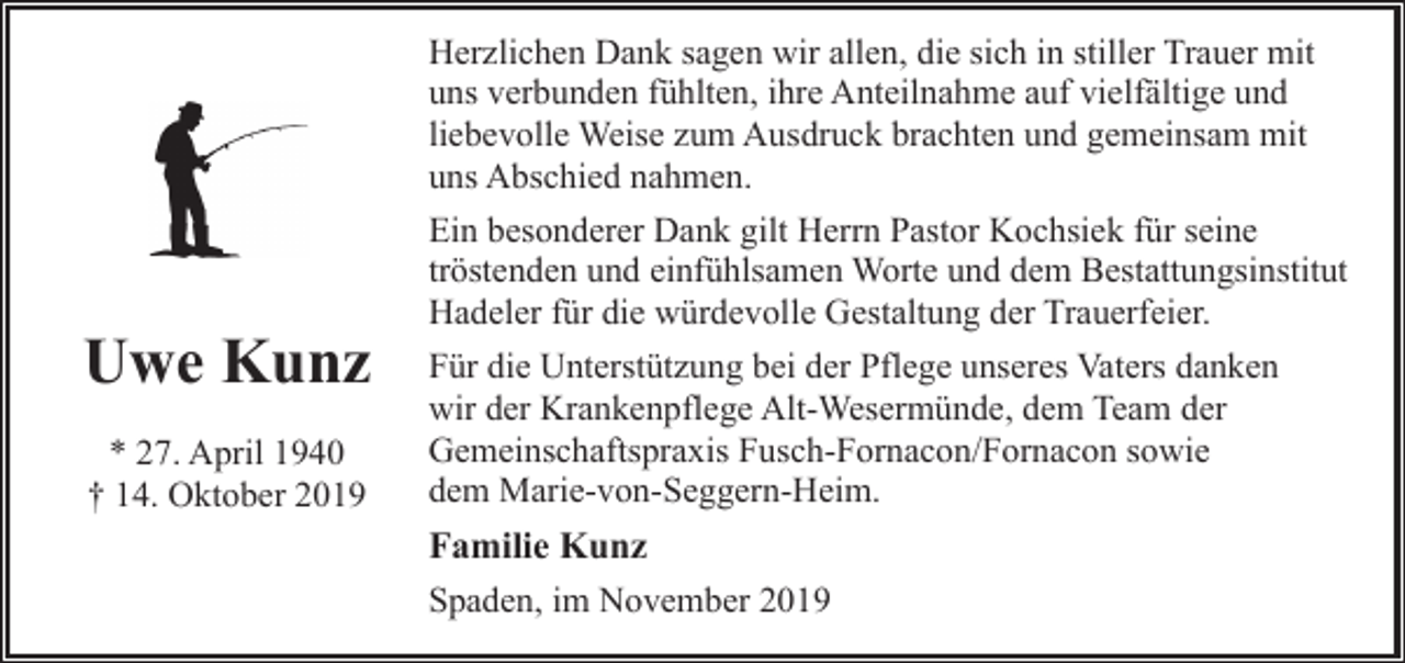 <p>Herzlichen Dank sagen wir allen, die sich in stiller Trauer mit<br />uns verbunden fühlten, ihre Anteilnahme auf vielfältige und<br />liebevolle Weise zum Ausdruck brachten und gemeinsam mit<br />uns Abschied nahmen.</p><p>Uwe Kunz<br />* 27. April 1940<br />† 14. Oktober 2019</p><p>Ein besonderer Dank gilt Herrn Pastor Kochsiek für seine<br />tröstenden und einfühlsamen Worte und dem Bestattungsinstitut<br />Hadeler für die würdevolle Gestaltung der Trauerfeier.<br />Für die Unterstützung bei der Pflege unseres Vaters danken<br />wir der Krankenpflege Alt-Wesermünde, dem Team der<br />Gemeinschaftspraxis Fusch-Fornacon/Fornacon sowie<br />dem Marie-von-Seggern-Heim.</p><p>Familie Kunz<br />Spaden, im November 2019</p>