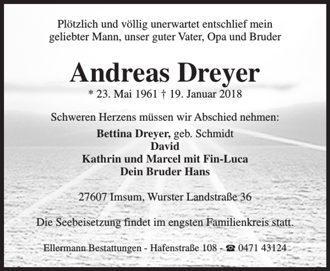 <p>Plötzlich und völlig unerwartet entschlief mein<br />geliebter Mann, unser guter Vater, Opa und Bruder</p><p>Andreas Dreyer<br />* 23. Mai 1961 † 19. Januar 2018</p><p>Schweren Herzens müssen wir Abschied nehmen:<br />Bettina Dreyer, geb. Schmidt<br />David<br />Kathrin und Marcel mit Fin-Luca<br />Dein Bruder Hans<br />27607 Imsum, Wurster Landstraße 36<br />Die Seebeisetzung findet im engsten Familienkreis statt.<br />Ellermann Bestattungen - Hafenstraße 108 - S 0471 43124</p>