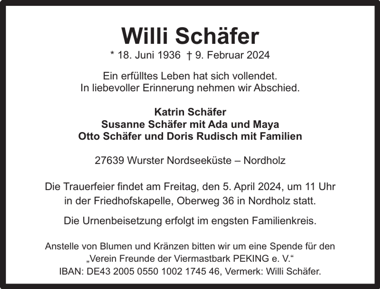<p>Willi Schäfer</p><p>* 18. Juni 1936 † 9. Februar 2024<br />Ein erfülltes Leben hat sich vollendet.<br />In liebevoller Erinnerung nehmen wir Abschied.<br />Katrin Schäfer<br />Susanne Schäfer mit Ada und Maya<br />Otto Schäfer und Doris Rudisch mit Familien<br />27639 Wurster Nordseeküste – Nordholz<br />Die Trauerfeier findet am Freitag, den 5. April 2024, um 11 Uhr<br />in der Friedhofskapelle, Oberweg 36 in Nordholz statt.<br />Die Urnenbeisetzung erfolgt im engsten Familienkreis.<br />Anstelle von Blumen und Kränzen bitten wir um eine Spende für den<br />„Verein Freunde der Viermastbark PEKING e. V.“<br />IBAN: DE43 2050 1002 1745 46, Vermerk: Willi Schäfer.</p>