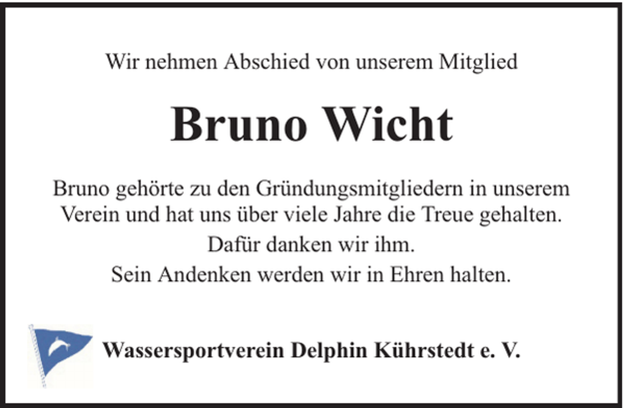 <p>Wir nehmen Abschied von unserem Mitglied</p><p>Bruno Wicht<br />Bruno gehörte zu den Gründungsmitgliedern in unserem<br />Verein und hat uns über viele Jahre die Treue gehalten.<br />Dafür danken wir ihm.<br />Sein Andenken werden wir in Ehren halten.<br />Wassersportverein Delphin Kührstedt e. V.</p>