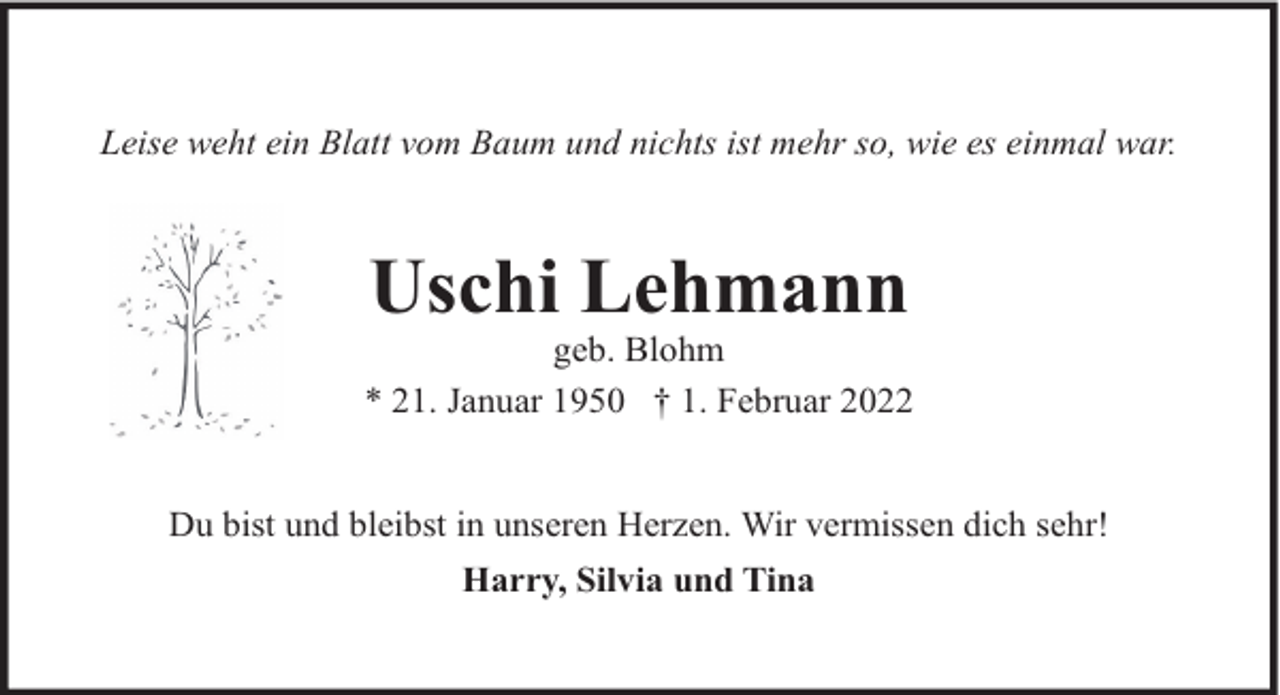 <p>Leise weht ein Blatt vom Baum und nichts ist mehr so, wie es einmal war.</p><p>Uschi Lehmann</p><p>geb. Blohm<br />* 21. Januar 1950 † 1. Februar 2022<br />Du bist und bleibst in unseren Herzen. Wir vermissen dich sehr!<br />Harry, Silvia und Tina</p>