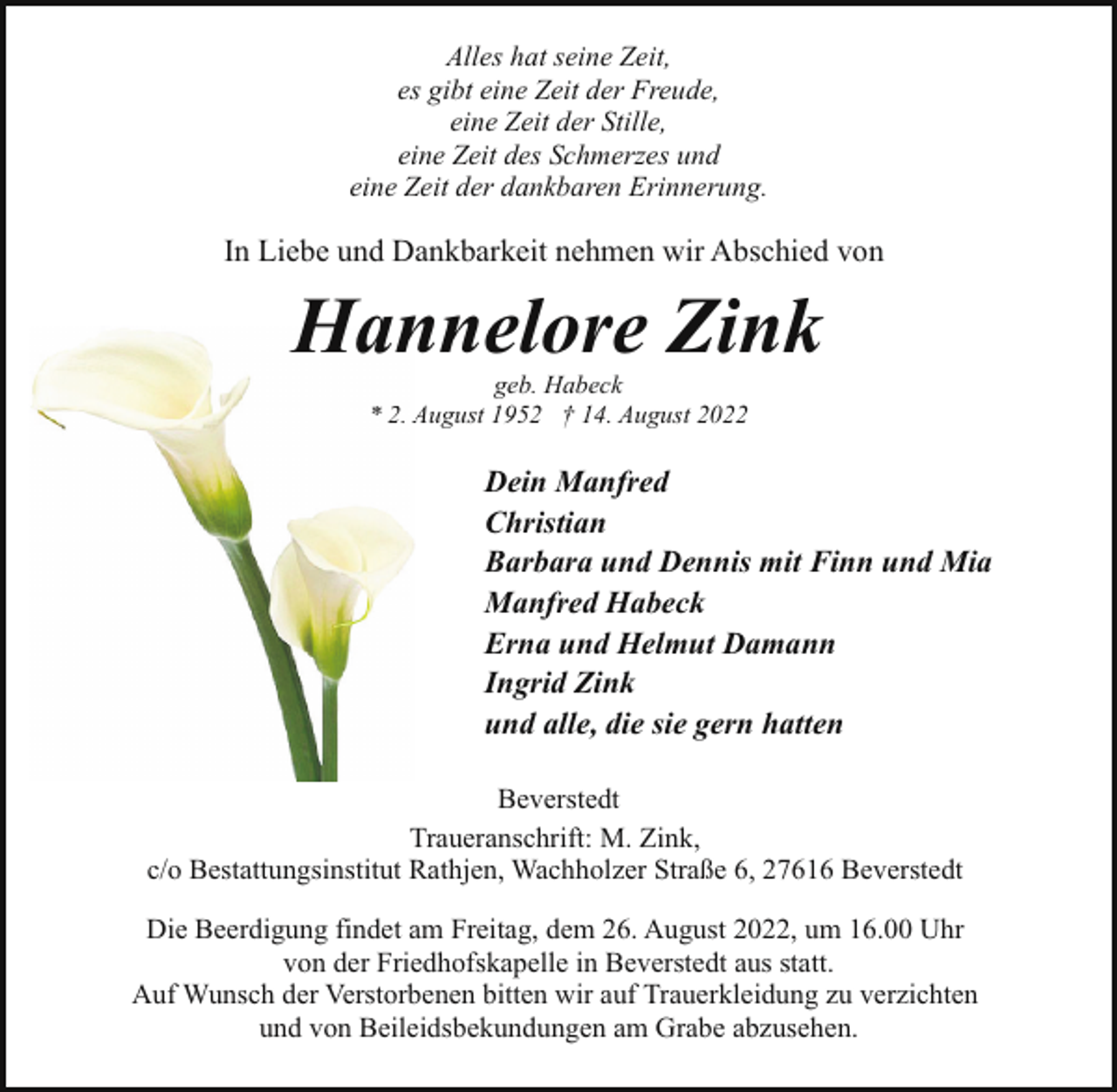 <p>Alles hat seine Zeit,<br />es gibt eine Zeit der Freude,<br />eine Zeit der Stille,<br />eine Zeit des Schmerzes und<br />eine Zeit der dankbaren Erinnerung.</p><p>In Liebe und Dankbarkeit nehmen wir Abschied von</p><p>Hannelore Zink<br />Han<br />geb. Habeck<br />* 2. A<br />August 1952 † 14. August 2022</p><p>Dein Manfred<br />Christian<br />Barbara und Dennis mit Finn und Mia<br />Manfred Habeck<br />Erna und Helmut Damann<br />Ingrid Zink<br />und alle, die sie gern hatten<br />Beverstedt<br />Traueranschrift: M. Zink,<br />c/o Bestattungsinstitut Rathjen, Wachholzer Straße 6, 27616 Beverstedt<br />Die Beerdigung findet am Freitag, dem 26. August 2022, um 16.00 Uhr<br />von der Friedhofskapelle in Beverstedt aus statt.<br />Auf Wunsch der Verstorbenen bitten wir auf Trauerkleidung zu verzichten<br />und von Beileidsbekundungen am Grabe abzusehen.</p>