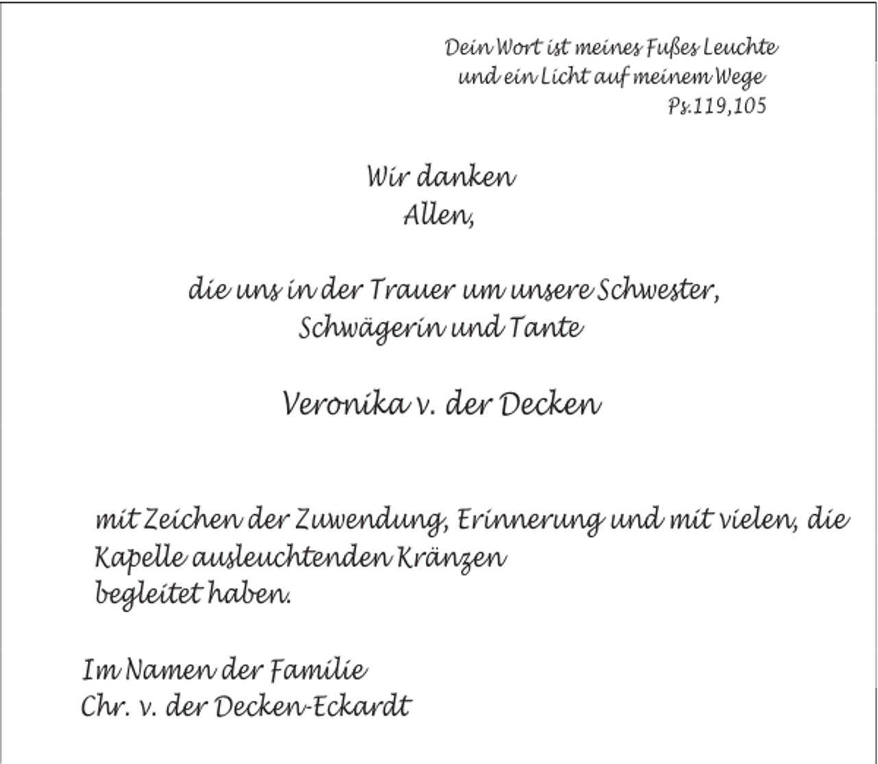 <p>Dein Wort ist meines Fußes Leuchte<br />und ein Licht auf meinem Wege<br />Ps.119,105</p><p>Wir danken<br />Allen,<br />die uns in der Trauer um unsere Schwester,<br />Schwägerin und Tante</p><p>Veronika v. der Decken</p><p>mit Zeichen der Zuwendung, Erinnerung und mit vielen, die<br />Kapelle ausleuchtenden Kränzen<br />begleitet haben.<br />Im Namen der Familie<br />Chr. v. der Decken-Eckardt</p>