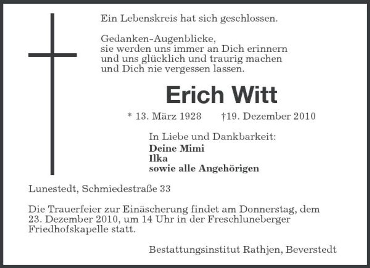 <p>Ein Lebenskreis hat sich geschlossen.<br />Gedanken-Augenblicke,<br />sie werden uns immer an Dich erinnern<br />und uns glücklich und traurig machen<br />und Dich nie vergessen lassen.<br />Erich Witt<br />* 13. März 1928 †19. Dezember 2010<br />In Liebe und Dankbarkeit:<br />Deine Mimi<br />Ilka<br />sowie alle Angehörigen<br />Lunestedt, Schmiedestraße 33<br />Die Trauerfeier zur Einäscherung findet am Donnerstag, dem<br />23. Dezember 2010, um 14 Uhr in der Freschluneberger<br />Friedhofskapelle statt.<br />Bestattungsinstitut Rathjen, Beverstedt</p>