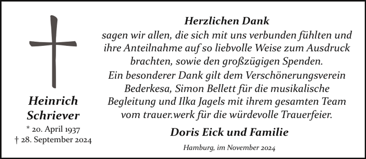 <p>Heinrich<br />Schriever<br />* 20. April 1937<br />† 28. September 2024</p><p>Herzlichen Dank<br />sagen wir allen, die sich mit uns verbunden fühlten und<br />ihre Anteilnahme auf so liebvolle Weise zum Ausdruck<br />brachten, sowie den großzügigen Spenden.<br />Ein besonderer Dank gilt dem Verschönerungsverein<br />Bederkesa, Simon Bellett für die musikalische<br />Begleitung und Ilka Jagels mit ihrem gesamten Team<br />vom trauer.werk für die würdevolle Trauerfeier.</p><p>Doris Eick und Familie<br />Hamburg, im November 2024</p>