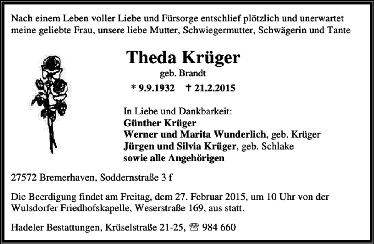 <p>Nach einem Leben voller Liebe und Fürsorge entschlief plötzlich und unerwartet<br />meine geliebte Frau, unsere liebe Mutter, Schwiegermutter, Schwägerin und Tante</p><p>Theda Krüger<br />geb. Brandt<br />* 9.9.1932 B 21.2.2015</p><p>In Liebe und Dankbarkeit:<br />Günther Krüger<br />Werner und Marita Wunderlich, geb. Krüger<br />Jürgen und Silvia Krüger, geb. Schlake<br />sowie alle Angehörigen<br />27572 Bremerhaven, Soddernstraße 3 f<br />Die Beerdigung findet am Freitag, dem 27. Februar 2015, um 10 Uhr von der<br />Wulsdorfer Friedhofskapelle, Weserstraße 169, aus statt.<br />Hadeler Bestattungen, Krüselstraße 21-25, ℡ 984 660</p>