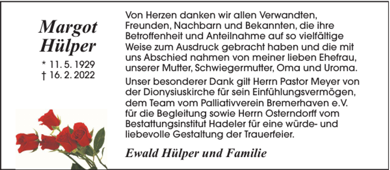 <p>Margot<br />Hülper<br />* 11. 5. 1929<br />† 16. 2. 2022</p><p>Von Herzen danken wir allen Verwandten,<br />Freunden, Nachbarn und Bekannten, die ihre<br />Betroffenheit und Anteilnahme auf so vielfältige<br />Weise zum Ausdruck gebracht haben und die mit<br />uns Abschied nahmen von meiner lieben Ehefrau,<br />unserer Mutter, Schwiegermutter, Oma und Uroma.<br />Unser besonderer Dank gilt Herrn Pastor Meyer von<br />der Dionysiuskirche für sein Einfühlungsvermögen,<br />dem Team vom Palliativverein Bremerhaven e.V.<br />für die Begleitung sowie Herrn Osterndorff vom<br />Bestattungsinstitut Hadeler für eine würde- und<br />liebevolle Gestaltung der Trauerfeier.</p><p>Ewald Hülper und Familie</p>