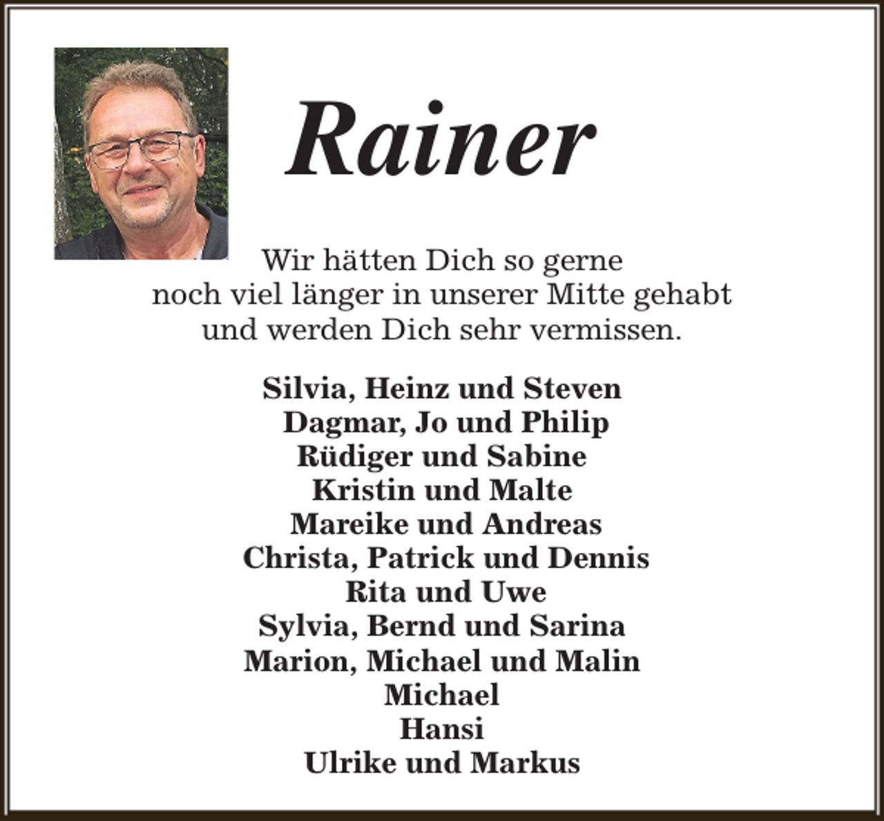 <p>Rainer<br />Wir hätten Dich so gerne<br />noch viel länger in unserer Mitte gehabt<br />und werden Dich sehr vermissen.<br />Silvia, Heinz und Steven<br />Dagmar, Jo und Philip<br />Rüdiger und Sabine<br />Kristin und Malte<br />Mareike und Andreas<br />Christa, Patrick und Dennis<br />Rita und Uwe<br />Sylvia, Bernd und Sarina<br />Marion, Michael und Malin<br />Michael<br />Hansi<br />Ulrike und Markus</p>