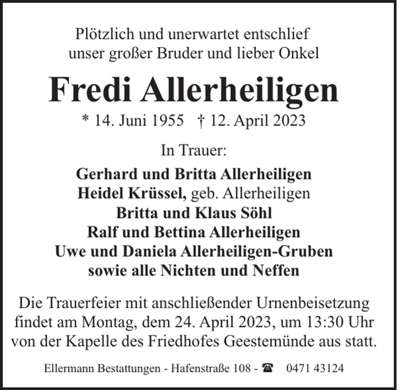 <p>Plötzlich und unerwartet entschlief<br />unser großer Bruder und lieber Onkel</p><p>Fredi Allerheiligen<br />* 14. Juni 1955 † 12. April 2023</p><p>In Trauer:<br />Gerhard und Britta Allerheiligen<br />Heidel Krüssel, geb. Allerheiligen<br />Britta und Klaus Söhl<br />Ralf und Bettina Allerheiligen<br />Uwe und Daniela Allerheiligen-Gruben<br />sowie alle Nichten und Neffen<br />Die Trauerfeier mit anschließender Urnenbeisetzung<br />findet am Montag, dem 24. April 2023, um 13:30 Uhr<br />von der Kapelle des Friedhofes Geestemünde aus statt.<br />Ellermann Bestattungen - Hafenstraße 108 - ( 0471 43124</p>