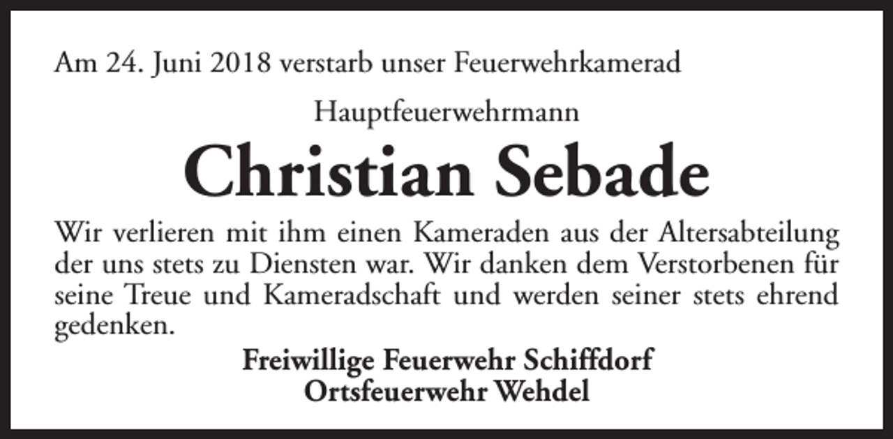 <p>Am 24. Juni 2018 verstarb unser Feuerwehrkamerad<br />Hauptfeuerwehrmann</p><p>Christian Sebade</p><p>Wir verlieren mit ihm einen Kameraden aus der Altersabteilung<br />der uns stets zu Diensten war. Wir danken dem Verstorbenen für<br />seine Treue und Kameradschaft und werden seiner stets ehrend<br />gedenken.<br />Freiwillige Feuerwehr Schiffdorf<br />Ortsfeuerwehr Wehdel</p>