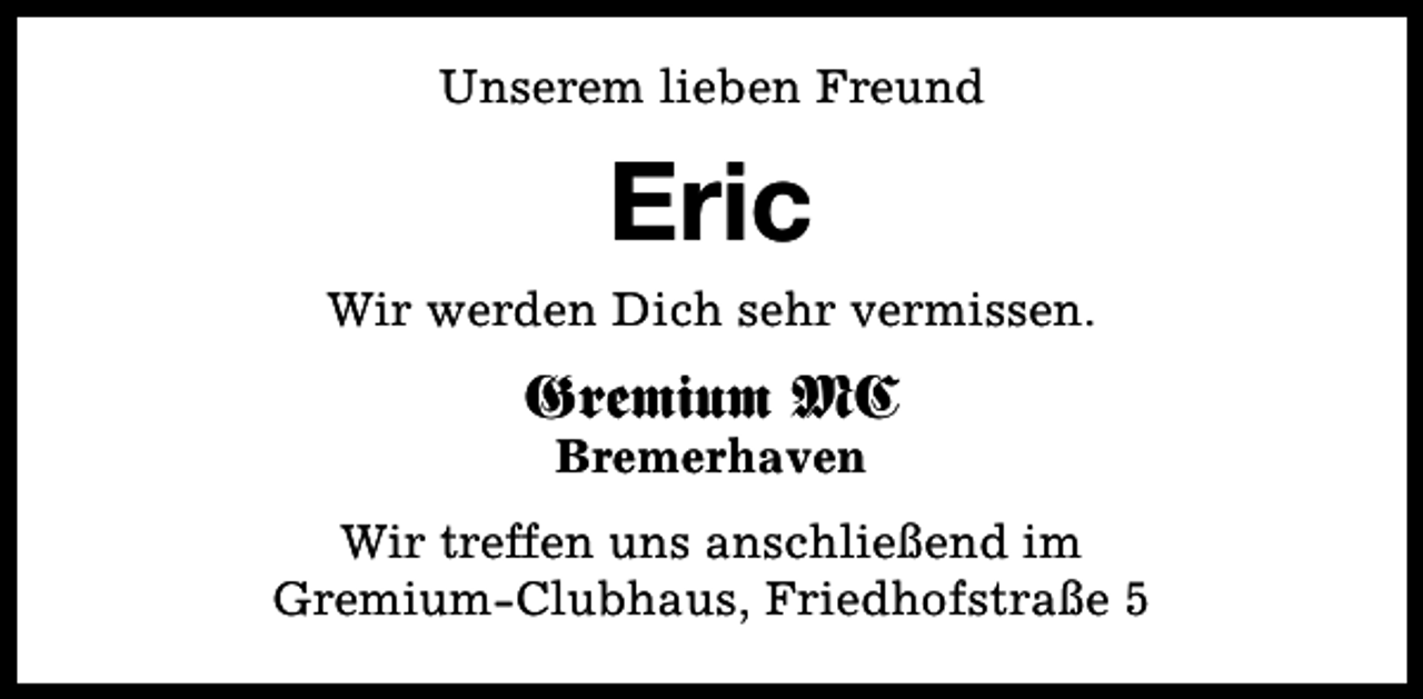 <p>Unserem lieben Freund</p><p>Eric<br />Wir werden Dich sehr vermissen.</p><p>Gremium MC<br />Bremerhaven</p><p>Wir treffen uns anschließend im<br />Gremium-Clubhaus, Friedhofstraße 5</p>