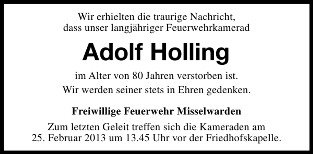<p>Wir erhielten die traurige Nachricht,<br />dass unser langjähriger Feuerwehrkamerad</p><p>Adolf Holling</p><p>im Alter von 80 Jahren verstorben ist.<br />Wir werden seiner stets in Ehren gedenken.<br />Freiwillige Feuerwehr Misselwarden<br />Zum letzten Geleit treffen sich die Kameraden am<br />25. Februar 2013 um 13.45 Uhr vor der Friedhofskapelle.</p>