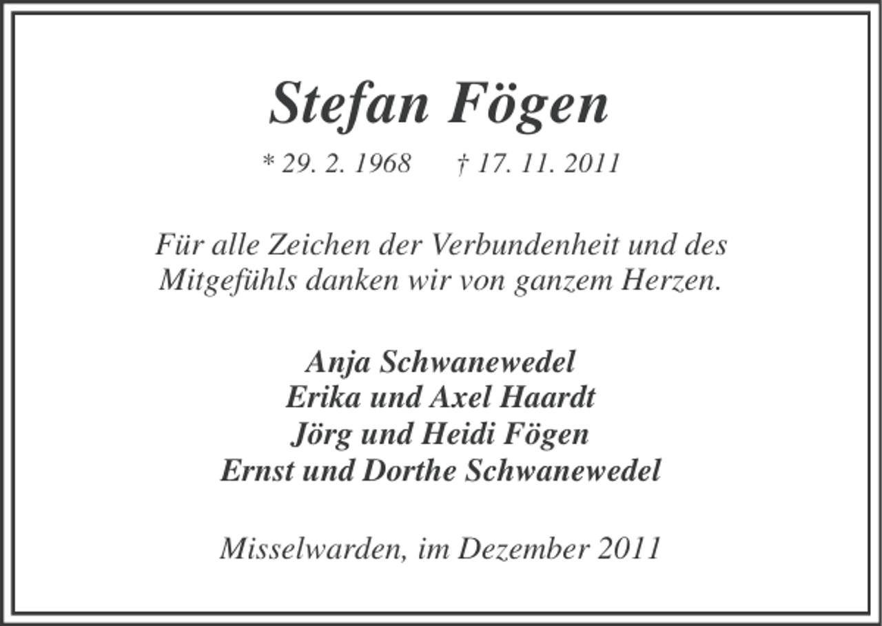 <p>Stefan Fögen<br />* 29. 2. 1968</p><p>† 17. 11. 2011</p><p>Für alle Zeichen der Verbundenheit und des<br />Mitgefühls danken wir von ganzem Herzen.<br />Anja Schwanewedel<br />Erika und Axel Haardt<br />Jörg und Heidi Fögen<br />Ernst und Dorthe Schwanewedel<br />Misselwarden, im Dezember 2011</p>