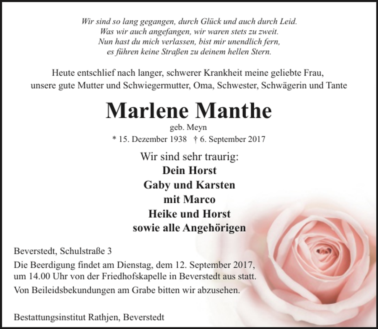 <p>Wir sind so lang gegangen, durch Glück und auch durch Leid.<br />Was wir auch angefangen, wir waren stets zu zweit.<br />Nun hast du mich verlassen, bist mir unendlich fern,<br />es führen keine Straßen zu deinem hellen Stern.</p><p>Heute entschlief nach langer, schwerer Krankheit meine geliebte Frau,<br />unsere gute Mutter und Schwiegermutter, Oma, Schwester, Schwägerin und Tante</p><p>Marlene Manthe<br />geb. Meyn<br />* 15. Dezember 1938 † 6. September 2017</p><p>Wir sind sehr traurig:<br />Dein Horst<br />Gaby und Karsten<br />mit Marco<br />Heike und Horst<br />sowie alle Angehörigen<br />Beverstedt, Schulstraße 3<br />Die Beerdigung findet am Dienstag, dem 12. September 2017,<br />um 14.00 Uhr von der Friedhofskapelle in Beverstedt aus statt.<br />Von Beileidsbekundungen am Grabe bitten wir abzusehen.<br />Bestattungsinstitut Rathjen, Beverstedt</p>