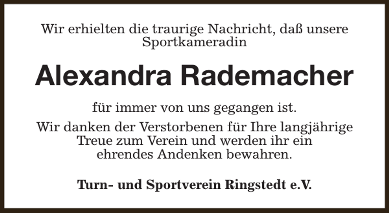 <p>Wir erhielten die traurige Nachricht, daß unsere<br />Sportkameradin</p><p>Alexandra Rademacher<br />für immer von uns gegangen ist.<br />Wir danken der Verstorbenen für Ihre langjährige<br />Treue zum Verein und werden ihr ein<br />ehrendes Andenken bewahren.<br />Turn- und Sportverein Ringstedt e.V.</p>