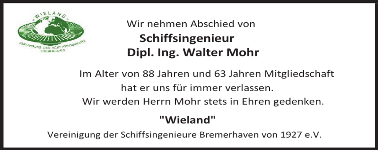 <p>Wir nehmen Abschied von</p><p>Schiffsingenieur<br />Dipl. Ing. Walter Mohr</p><p>Im Alter von 88 Jahren und 63 Jahren Mitgliedschaft<br />hat er uns für immer verlassen.<br />Wir werden Herrn Mohr stets in Ehren gedenken.</p><p>"Wieland"<br />Vereinigung der Schiffsingenieure Bremerhaven von 1927 e.V.</p>