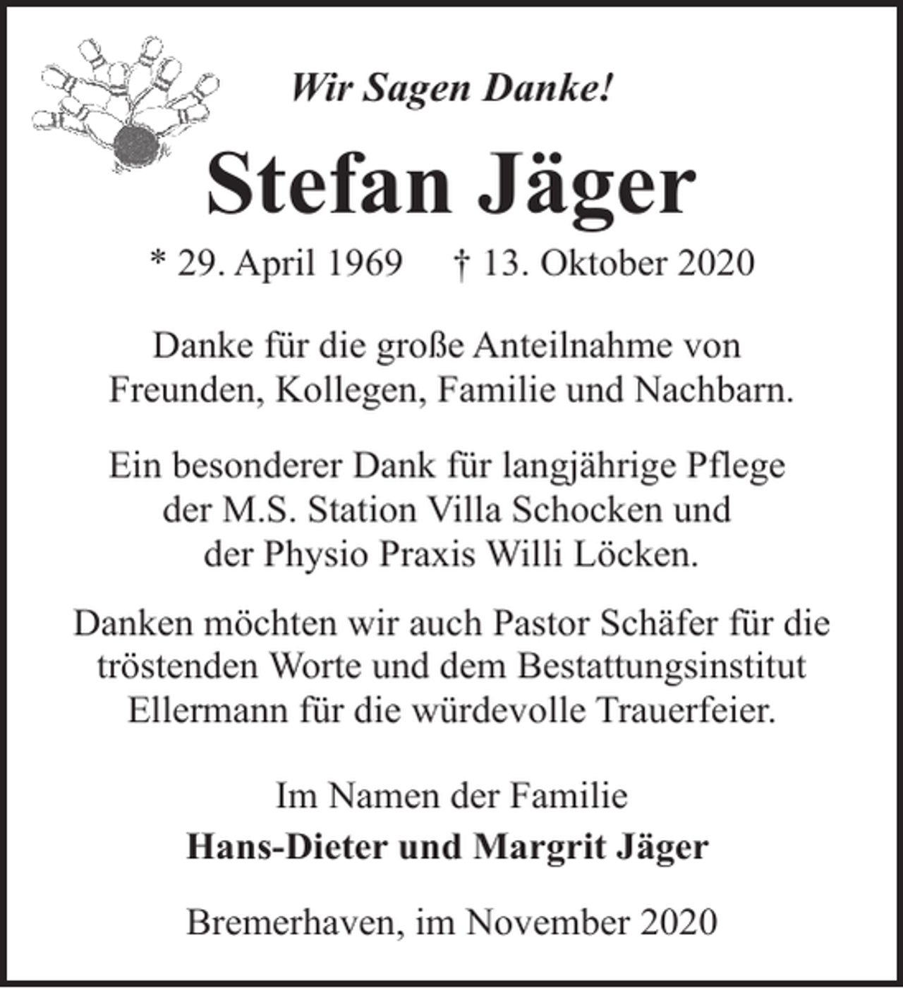 <p>Wir Sagen Danke!</p><p>Stefan Jäger</p><p>* 29. April 1969</p><p>† 13. Oktober 2020</p><p>Danke für die große Anteilnahme von<br />Freunden, Kollegen, Familie und Nachbarn.<br />Ein besonderer Dank für langjährige Pflege<br />der M.S. Station Villa Schocken und<br />der Physio Praxis Willi Löcken.<br />Danken möchten wir auch Pastor Schäfer für die<br />tröstenden Worte und dem Bestattungsinstitut<br />Ellermann für die würdevolle Trauerfeier.<br />Im Namen der Familie<br />Hans-Dieter und Margrit Jäger<br />Bremerhaven, im November 2020</p>
