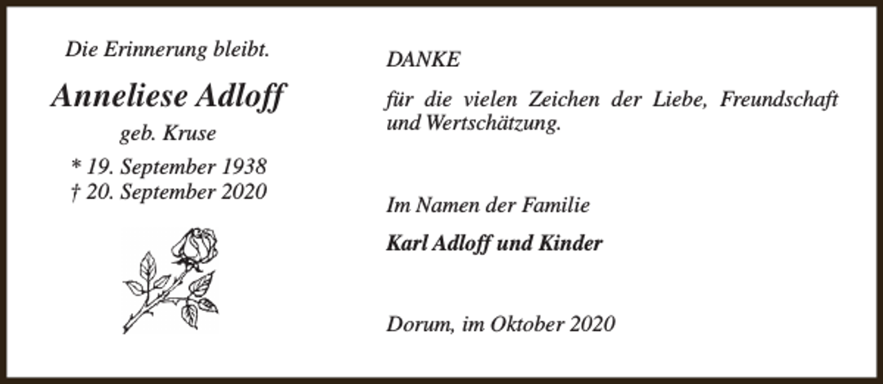 <p>Die Erinnerung bleibt.</p><p>Anneliese Adloff<br />geb. Kruse<br />* 19. September 1938<br />† 20. September 2020</p><p>DANKE<br />für die vielen Zeichen der Liebe, Freundschaft<br />und Wertschätzung.<br />Im Namen der Familie<br />Karl Adloff und Kinder<br />Dorum, im Oktober 2020</p>