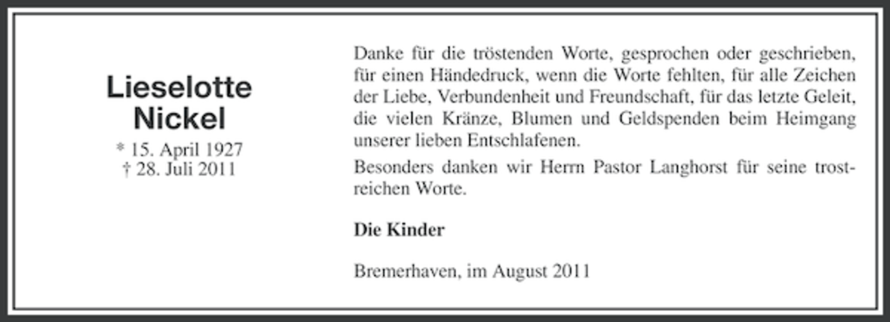 <p>Lieselotte<br />Nickel<br />* 15. April 1927<br />† 28. Juli 2011</p><p>Danke für die tröstenden Worte, gesprochen oder geschrieben,<br />für einen Händedruck, wenn die Worte fehlten, für alle Zeichen<br />der Liebe, Verbundenheit und Freundschaft, für das letzte Geleit,<br />die vielen Kränze, Blumen und Geldspenden beim Heimgang<br />unserer lieben Entschlafenen.<br />Besonders danken wir Herrn Pastor Langhorst für seine trostreichen Worte.<br />Die Kinder<br />Bremerhaven, im August 2011</p>