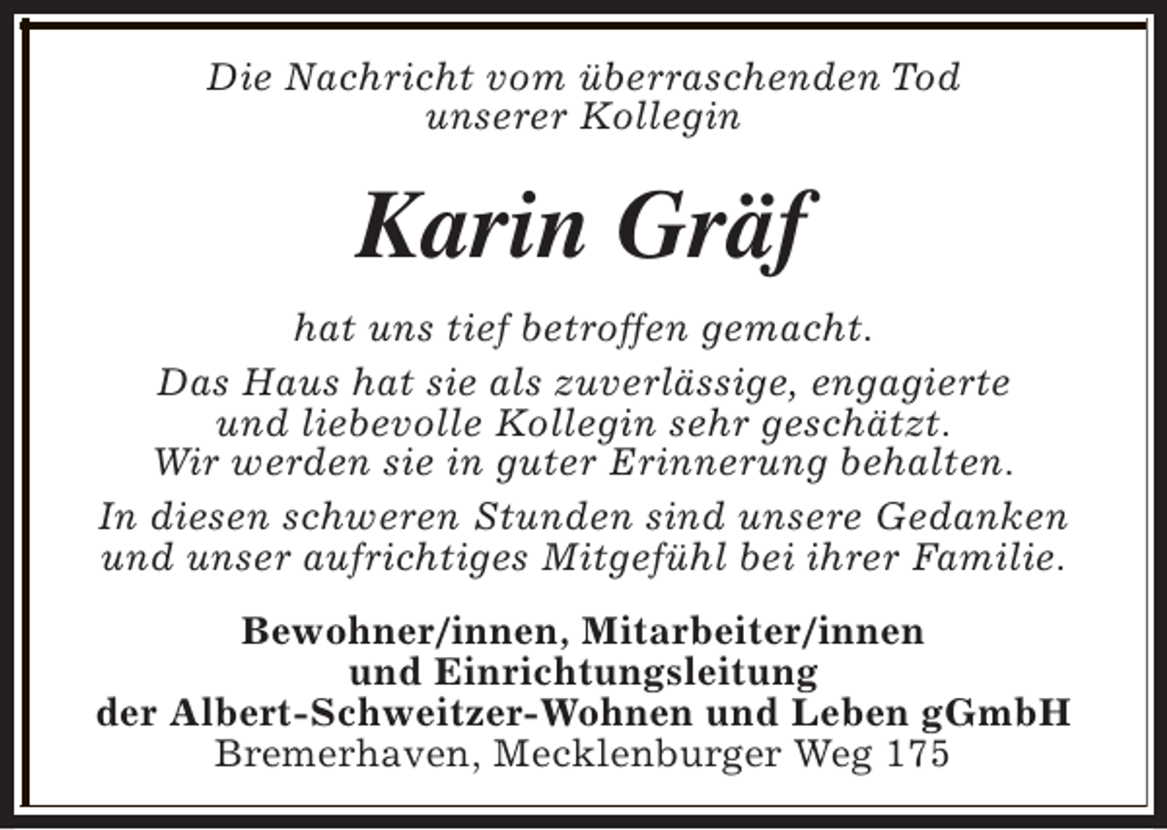 <p>Die Nachricht vom überraschenden Tod<br />unserer Kollegin</p><p>Karin Gräf<br />hat uns tief betroffen gemacht.<br />Das Haus hat sie als zuverlässige, engagierte<br />und liebevolle Kollegin sehr geschätzt.<br />Wir werden sie in guter Erinnerung behalten.<br />In diesen schweren Stunden sind unsere Gedanken<br />und unser aufrichtiges Mitgefühl bei ihrer Familie.<br />Bewohner/innen, Mitarbeiter/innen<br />und Einrichtungsleitung<br />der Albert-Schweitzer-Wohnen und Leben gGmbH<br />Bremerhaven, Mecklenburger Weg 175</p>