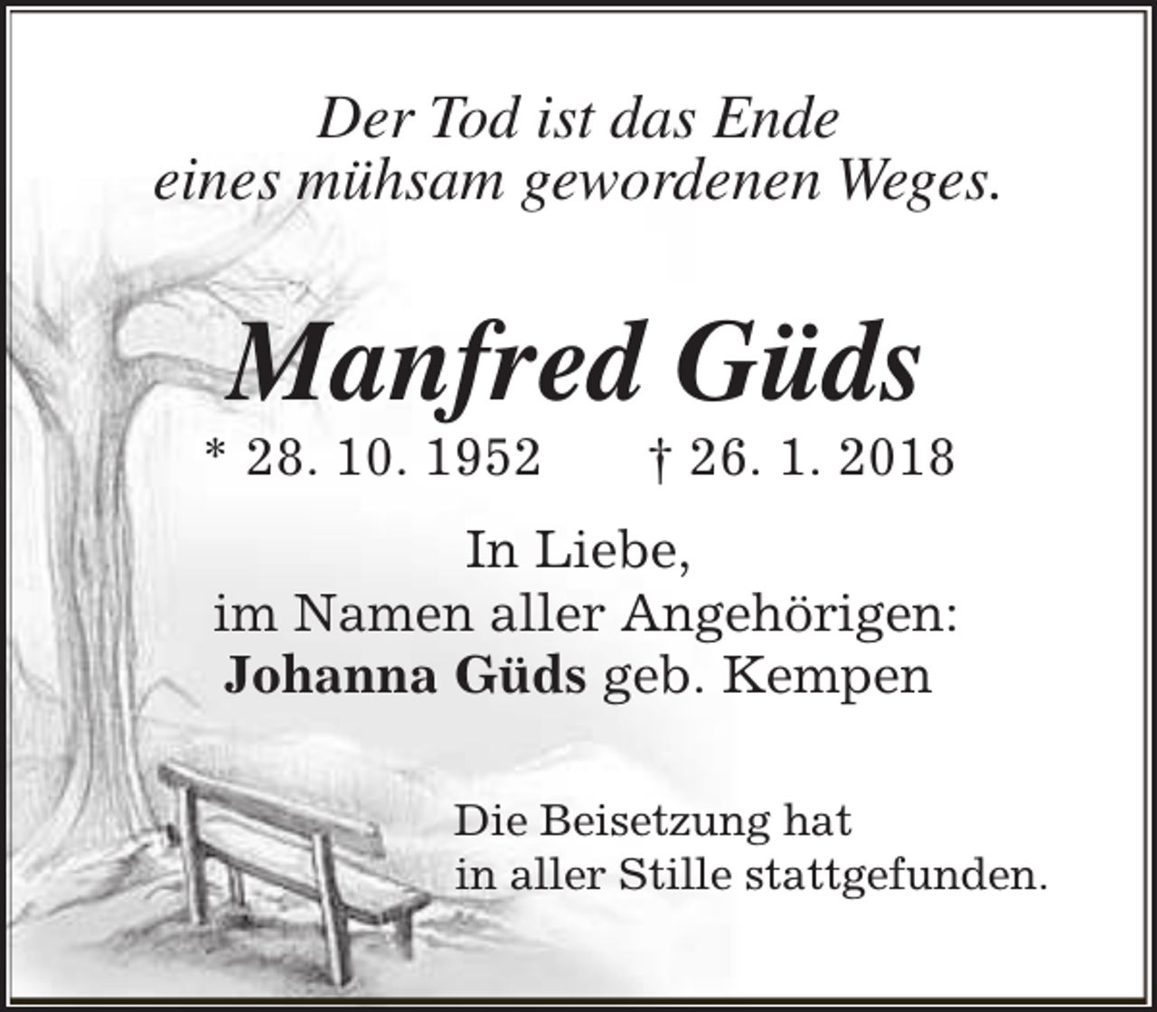 <p>Der Tod ist das Ende<br />eines mühsam gewordenen Weges.</p><p>Manfred Güds</p><p>* 28. 10. 1952</p><p>† 26. 1. 2018</p><p>In Liebe,<br />im Namen aller Angehörigen:<br />Johanna Güds geb. Kempen<br />Die Beisetzung hat<br />in aller Stille stattgefunden.</p>