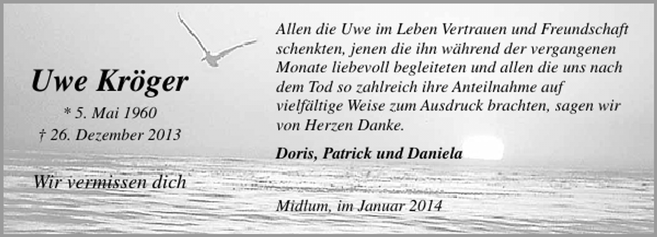 <p>Uwe Kröger<br />* 5. Mai 1960<br />† 26. Dezember 2013</p><p>Allen die Uwe im Leben Vertrauen und Freundschaft<br />schenkten, jenen die ihn während der vergangenen<br />Monate liebevoll begleiteten und allen die uns nach<br />dem Tod so zahlreich ihre Anteilnahme auf<br />vielfältige Weise zum Ausdruck brachten, sagen wir<br />von Herzen Danke.<br />Doris, Patrick und Daniela</p><p>Wir vermissen dich<br />Midlum, im Januar 2014</p>