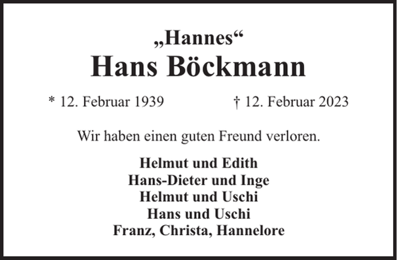 <p>„Hannes“</p><p>Hans Böckmann<br />* 12. Februar 1939</p><p>† 12. Februar 2023</p><p>Wir haben einen guten Freund verloren.<br />Helmut und Edith<br />Hans-Dieter und Inge<br />Helmut und Uschi<br />Hans und Uschi<br />Franz, Christa, Hannelore</p>