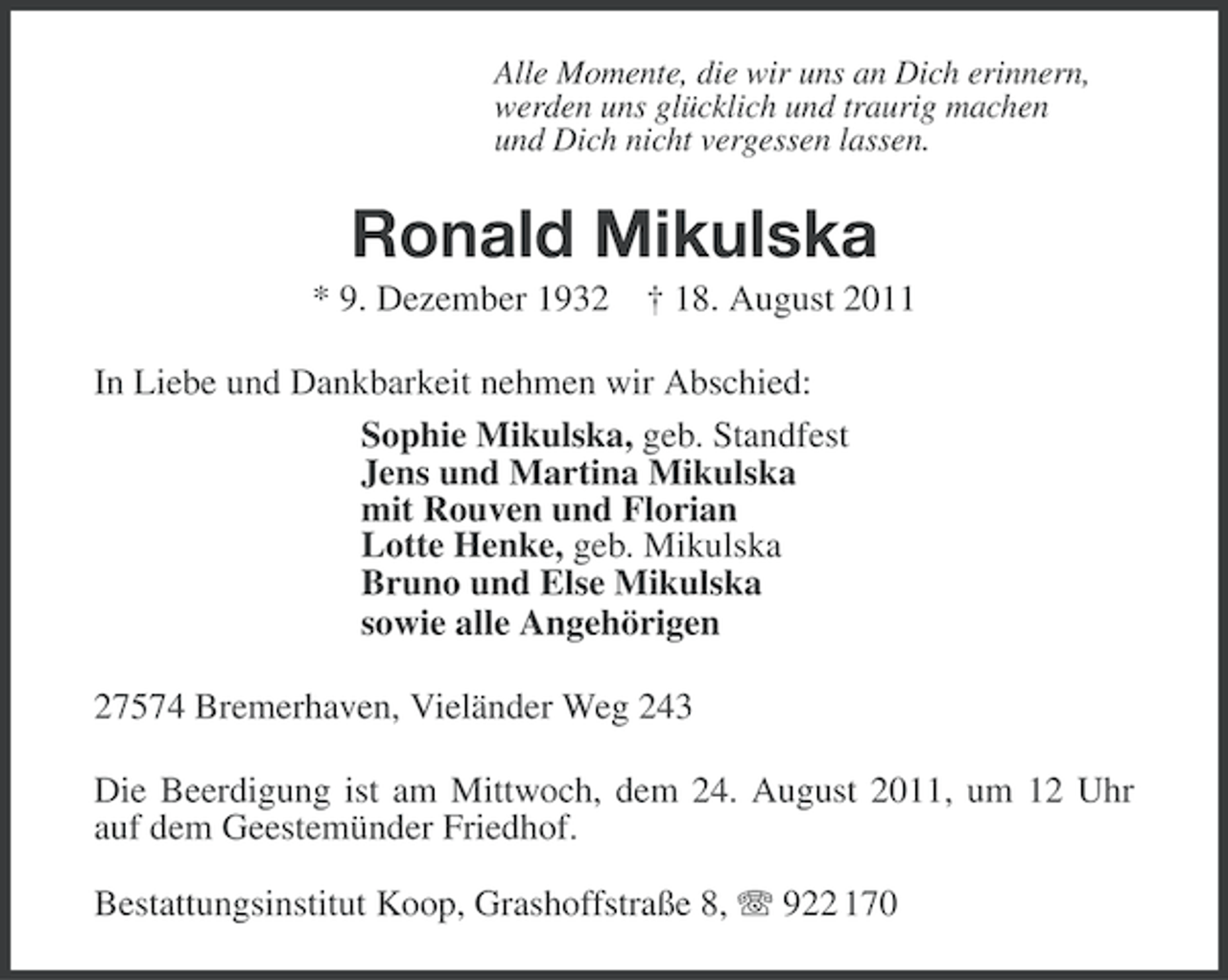 <p>Alle Momente, die wir uns an Dich erinnern,<br />werden uns glücklich und traurig machen<br />und Dich nicht vergessen lassen.</p><p>Ronald Mikulska<br />* 9. Dezember 1932 † 18. August 2011<br />In Liebe und Dankbarkeit nehmen wir Abschied:<br />Sophie Mikulska, geb. Standfest<br />Jens und Martina Mikulska<br />mit Rouven und Florian<br />Lotte Henke, geb. Mikulska<br />Bruno und Else Mikulska<br />sowie alle Angehörigen<br />27574 Bremerhaven, Vieländer Weg 243<br />Die Beerdigung ist am Mittwoch, dem 24. August 2011, um 12 Uhr<br />auf dem Geestemünder Friedhof.<br />Bestattungsinstitut Koop, Grashoffstraße 8, 922 170</p>