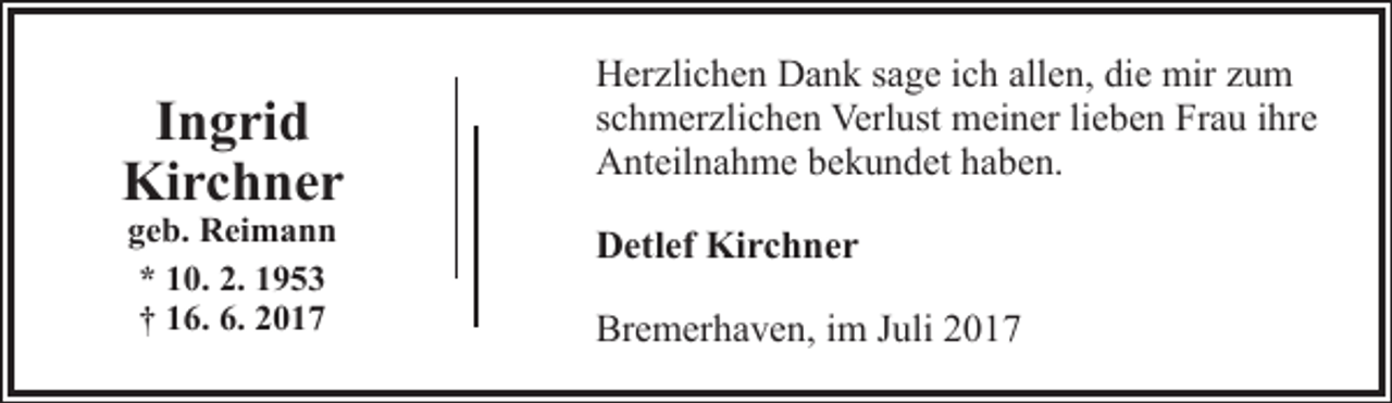 <p>Ingrid<br />Kirchner<br />geb. Reimann<br />* 10. 2. 1953<br />† 16. 6. 2017</p><p>Herzlichen Dank sage ich allen, die mir zum<br />schmerzlichen Verlust meiner lieben Frau ihre<br />Anteilnahme bekundet haben.<br />Detlef Kirchner<br />Bremerhaven, im Juli 2017</p>
