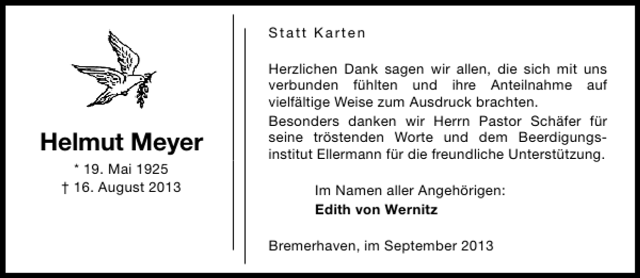 <p>Statt Karten</p><p>Helmut Meyer<br />* 19. Mai 1925<br />† 16. August 2013</p><p>Herzlichen Dank sagen wir allen, die sich mit uns<br />verbunden fühlten und ihre Anteilnahme auf<br />vielfältige Weise zum Ausdruck brachten.<br />Besonders danken wir Herrn Pastor Schäfer für<br />seine tröstenden Worte und dem Beerdigungsinstitut Ellermann für die freundliche Unterstützung.<br />Im Namen aller Angehörigen:<br />Edith von Wernitz<br />Bremerhaven, im September 2013</p>