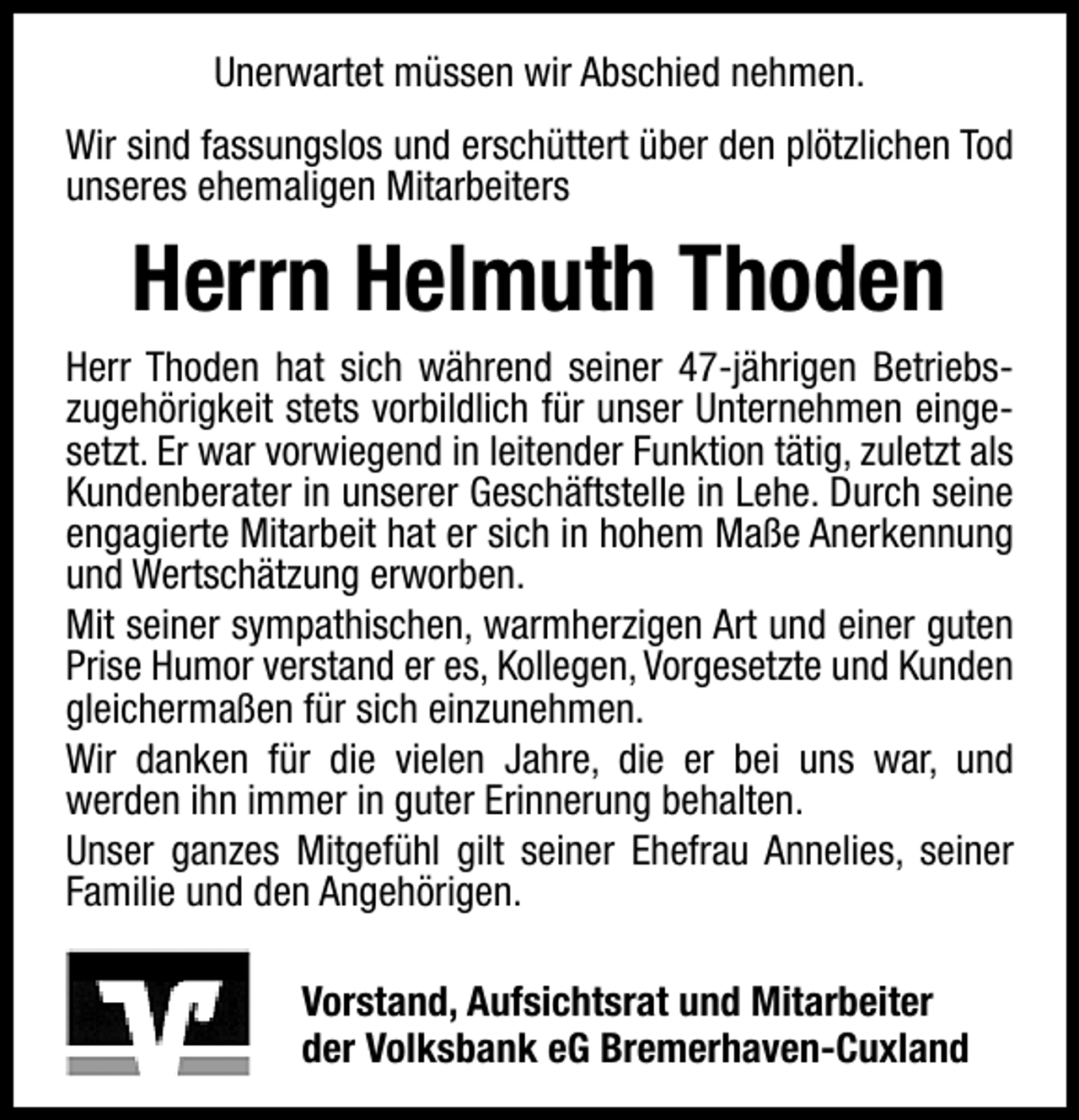 <p>Unerwartet müssen wir Abschied nehmen.<br />Wir sind fassungslos und erschüttert über den plötzlichen Tod<br />unseres ehemaligen Mitarbeiters</p>
<p>Herrn Helmuth Thoden<br />Herr Thoden hat sich während seiner 47-jährigen Betriebszugehörigkeit stets vorbildlich für unser Unternehmen eingesetzt. Er war vorwiegend in leitender Funktion tätig, zuletzt als<br />Kundenberater in unserer Geschäftstelle in Lehe. Durch seine<br />engagierte Mitarbeit hat er sich in hohem Maße Anerkennung<br />und Wertschätzung erworben.<br />Mit seiner sympathischen, warmherzigen Art und einer guten<br />Prise Humor verstand er es, Kollegen, Vorgesetzte und Kunden<br />gleichermaßen für sich einzunehmen.<br />Wir danken für die vielen Jahre, die er bei uns war, und<br />werden ihn immer in guter Erinnerung behalten.<br />Unser ganzes Mitgefühl gilt seiner Ehefrau Annelies, seiner<br />Familie und den Angehörigen.<br />Vorstand, Aufsichtsrat und Mitarbeiter<br />der Volksbank eG Bremerhaven-Cuxland</p>
