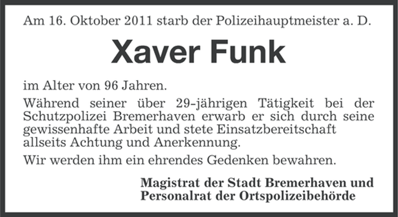 <p>Am 16. Oktober 2011 starb der Polizeihauptmeister a. D.</p><p>Xaver Funk<br />im Alter von 96 Jahren.<br />Während seiner über 29-jährigen Tätigkeit bei der<br />Schutzpolizei Bremerhaven erwarb er sich durch seine<br />gewissenhafte Arbeit und stete Einsatzbereitschaft<br />allseits Achtung und Anerkennung.<br />Wir werden ihm ein ehrendes Gedenken bewahren.<br />Magistrat der Stadt Bremerhaven und<br />Personalrat der Ortspolizeibehörde</p>