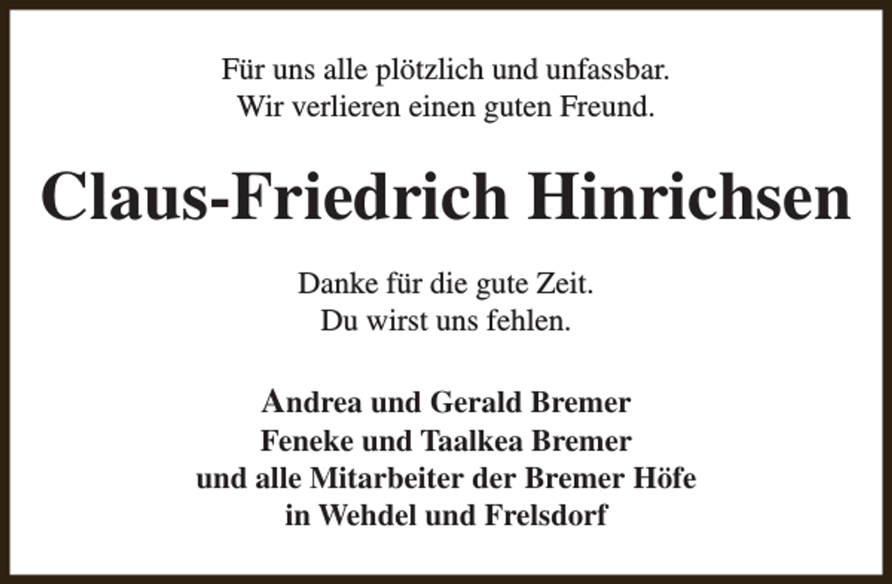 <p>Für uns alle plötzlich und unfassbar.<br />Wir verlieren einen guten Freund.</p><p>Claus-Friedrich Hinrichsen<br />Danke für die gute Zeit.<br />Du wirst uns fehlen.</p><p>Andrea und Gerald Bremer<br />Feneke und Taalkea Bremer<br />und alle Mitarbeiter der Bremer Höfe<br />in Wehdel und Frelsdorf</p>