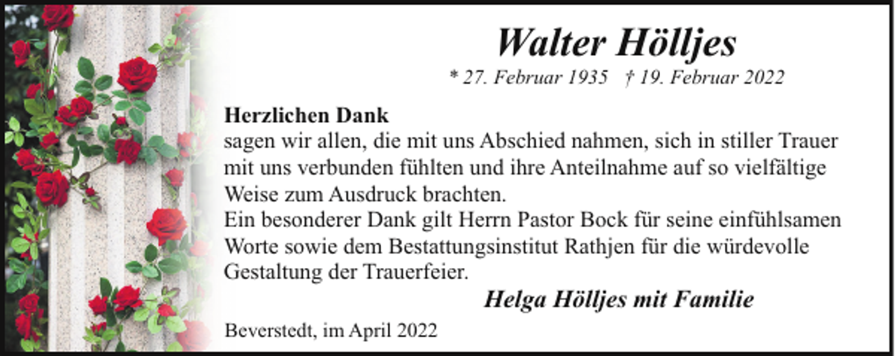 <p>Walter Hölljes</p><p>* 27. Februar 1935 † 19. Februar 2022</p><p>Herzlichen Dank<br />sagen wir allen, die mit uns Abschied nahmen, sich in stiller Trauer<br />mit uns verbunden fühlten und ihre Anteilnahme auf so vielfältige<br />Weise zum Ausdruck brachten.<br />Ein besonderer Dank gilt Herrn Pastor Bock für seine einfühlsamen<br />Worte sowie dem Bestattungsinstitut Rathjen für die würdevolle<br />Gestaltung der Trauerfeier.</p><p>Helga Hölljes mit Familie</p><p>Beverstedt, im April 2022</p>