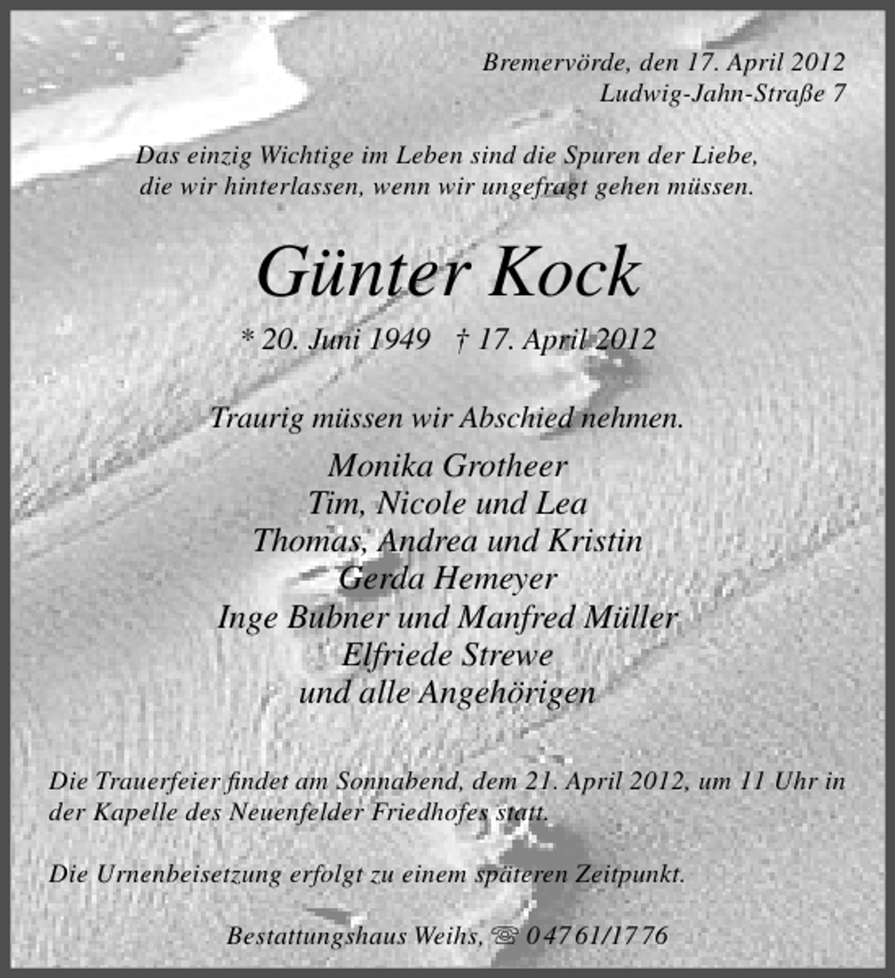 <p>Bremervörde, den 17. April 2012<br />Ludwig-Jahn-Straße 7<br />Das einzig Wichtige im Leben sind die Spuren der Liebe,<br />die wir hinterlassen, wenn wir ungefragt gehen müssen.</p><p>Günter Kock</p><p>* 20. Juni 1949 † 17. April 2012<br />Traurig müssen wir Abschied nehmen.</p><p>Monika Grotheer<br />Tim, Nicole und Lea<br />Thomas, Andrea und Kristin<br />Gerda Hemeyer<br />Inge Bubner und Manfred Müller<br />Elfriede Strewe<br />und alle Angehörigen<br />Die Trauerfeier ﬁndet am Sonnabend, dem 21. April 2012, um 11 Uhr in<br />der Kapelle des Neuenfelder Friedhofes statt.<br />Die Urnenbeisetzung erfolgt zu einem späteren Zeitpunkt.<br />Bestattungshaus Weihs,</p><p>0 47 61/16</p>